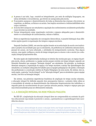 DIRETRIZES DO PROGRAMA ENSINO INTEGRAL
11
a
a A pessoa é um todo, logo, constrói-se integralmente, por meio de múltiplas linguagens, em
várias atividades e circunstâncias, que devem ser asseguradas pela escola.
a
a É necessário assegurar o desenvolvimento de todas as dimensões das crianças e dos jovens: as
cognitivas, as afetivas, as físicas e as sociais. Isso implica reconhecer a indissociabilidade entre
corpo e intelecto.
a
a A escola deve assegurar aos estudantes a aquisição dos conhecimentos socialmente produzidos
e que circulam na sociedade.
a
a Formar integralmente exige organização curricular e espaços adequados para o desenvolvi-
mento e a consolidação de conhecimentos, valores e hábitos.
Entre as experiências inspiradas em concepções democráticas, é possível distinguir duas dife-
rentes opções quanto à organização dos tempos e espaços escolares.
Segundo Cavaliere (2009), em uma das opções investe-se na articulação da escola com institui-
ções e projetos da sociedade para que os estudantes, de preferência em ambientes extraescolares,
possam ter acesso, em turno alternado, a atividades de enriquecimento curricular. Para alguns
autores, essa opção configura a escola de tempo integral para os alunos e não a escola (ou a edu-
cação) integral propriamente dita.
Na outra opção são implementadas mudanças no interior das escolas para que, no espaço da pró-
pria escola, alunos, professores e a equipe escolar possam conviver em tempo integral, segundo um
itinerário formativo que assegure “formação integral” aos estudantes. Em princípio, as mudanças
deveriam assegurar a organização do espaço e do tempo escolares a serviço das aprendizagens dos
estudantes; as condições adequadas de trabalho para as equipes pedagógicas e de gestão; a formação
dos profissionais e a construção coletiva do Projeto Pedagógico da nova escola. Em síntese, tem-se,
nesta opção, a genuína “escola integral” ou de “educação integral” para os estudantes e para a equipe
escolar, com foco na formação integral.
Em síntese, nas primeiras experiências brasileiras de ampliação do tempo escolar relatadas,
a educação integral foi definida segundo dois pressupostos básicos: o primeiro deles refere-se
à necessidade de atender ao desenvolvimento das dimensões biopsicossociais dos indivíduos; o
segundo parte do reconhecimento de que é preciso articular pessoas, tempos e espaços para que
essa intencionalidade possa ser efetivamente realizada.
1.3. A EDUCAÇÃO INTEGRAL NA REDE PÚBLICA PAULISTA
Na SEE-SP, a implantação da educação integral deve ser compreendida no contexto da polí-
tica educacional cuja missão é promover o acesso, a permanência e a aprendizagem bem-suce-
dida dos alunos.
“Para que a democratização do acesso à educação tenha uma função realmente inclusiva, não é
suficiente universalizar a escola: é indispensável universalizar a relevância da aprendizagem. Criamos
uma civilização que reduz distâncias, [que] tem instrumentos capazes de aproximar as pessoas ou [de]
 
