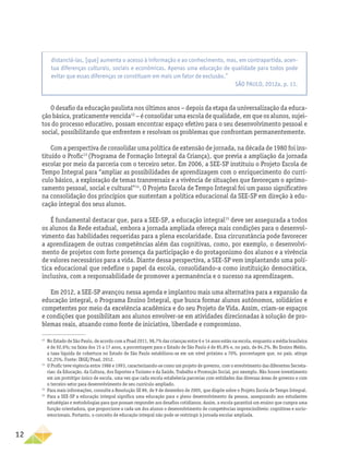 12
O desafio da educação paulista nos últimos anos − depois da etapa da universalização da educa-
ção básica, praticamente vencida12
− é consolidar uma escola de qualidade, em que os alunos, sujei-
tos do processo educativo, possam encontrar espaço efetivo para o seu desenvolvimento pessoal e
social, possibilitando que enfrentem e resolvam os problemas que confrontam permanentemente.
Com a perspectiva de consolidar uma política de extensão de jornada, na década de 1980 foi ins-
tituído o Profic13
(Programa de Formação Integral da Criança), que previa a ampliação da jornada
escolar por meio da parceria com o terceiro setor. Em 2006, a SEE-SP instituiu o Projeto Escola de
Tempo Integral para “ampliar as possibilidades de aprendizagem com o enriquecimento do currí-
culo básico, a exploração de temas transversais e a vivência de situações que favoreçam o aprimo-
ramento pessoal, social e cultural”14
. O Projeto Escola de Tempo Integral foi um passo significativo
na consolidação dos princípios que sustentam a política educacional da SEE-SP em direção à edu-
cação integral dos seus alunos.
É fundamental destacar que, para a SEE-SP, a educação integral15
deve ser assegurada a todos
os alunos da Rede estadual, embora a jornada ampliada ofereça mais condições para o desenvol-
vimento das habilidades requeridas para a plena escolaridade. Essa circunstância pode favorecer
a aprendizagem de outras competências além das cognitivas, como, por exemplo, o desenvolvi-
mento de projetos com forte presença da participação e do protagonismo dos alunos e a vivência
de valores necessários para a vida. Diante dessa perspectiva, a SEE-SP vem implantando uma polí-
tica educacional que redefine o papel da escola, consolidando-a como instituição democrática,
inclusiva, com a responsabilidade de promover a permanência e o sucesso na aprendizagem.
Em 2012, a SEE-SP avançou nessa agenda e implantou mais uma alternativa para a expansão da
educação integral, o Programa Ensino Integral, que busca formar alunos autônomos, solidários e
competentes por meio da excelência acadêmica e do seu Projeto de Vida. Assim, criam-se espaços
e condições que possibilitam aos alunos envolver-se em atividades direcionadas à solução de pro-
blemas reais, atuando como fonte de iniciativa, liberdade e compromisso.
12
No Estado de São Paulo, de acordo com a Pnad 2011, 98,7% das crianças entre 6 e 14 anos estão na escola, enquanto a média brasileira
é de 92,6%; na faixa dos 15 a 17 anos, a porcentagem para o Estado de São Paulo é de 85,8% e, no país, de 84,2%. No Ensino Médio,
a taxa líquida de cobertura no Estado de São Paulo estabilizou-se em um nível próximo a 70%, porcentagem que, no país, atinge
52,25%. Fonte: IBGE/Pnad, 2012.
13
O Profic teve vigência entre 1986 e 1993, caracterizando-se como um projeto de governo, com o envolvimento das diferentes Secreta-
rias: da Educação, da Cultura, dos Esportes e Turismo e da Saúde, Trabalho e Promoção Social, por exemplo. Não houve investimento
em um protótipo único de escola, uma vez que cada escola estabelecia parcerias com entidades das diversas áreas de governo e com
o terceiro setor para desenvolvimento de seu currículo ampliado.
14
Para mais informações, consulte a Resolução SE 89, de 9 de dezembro de 2005, que dispõe sobre o Projeto Escola de Tempo Integral.
15
Para a SEE-SP a educação integral significa uma educação para o pleno desenvolvimento da pessoa, assegurando aos estudantes
estratégias e metodologias para que possam responder aos desafios cotidianos. Assim, a escola garantirá um ensino que cumpra uma
função orientadora, que proporcione a cada um dos alunos o desenvolvimento de competências imprescindíveis: cognitivas e socio-
emocionais. Portanto, o conceito de educação integral não pode se restringir à jornada escolar ampliada.
distanciá-las, [que] aumenta o acesso à informação e ao conhecimento, mas, em contrapartida, acen-
tua diferenças culturais, sociais e econômicas. Apenas uma educação de qualidade para todos pode
evitar que essas diferenças se constituam em mais um fator de exclusão.”
SÃO PAULO, 2012a, p. 11.
 