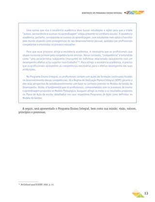 DIRETRIZES DO PROGRAMA ENSINO INTEGRAL
13
A seguir, será apresentado o Programa Ensino Integral, bem como sua missão, visão, valores,
princípios e premissas.
16
McClelland apud FLEURY, 2002, p. 53.
Uma escola que visa à excelência acadêmica deve buscar estratégias e ações para que a tríade
“acesso, permanência e sucesso na aprendizagem” esteja presente no cotidiano escolar. A excelência
acadêmica, portanto, corresponde ao sucesso da aprendizagem, com estudantes mais aptos a transitar
pelo mundo atuando como protagonistas do seu desenvolvimento pessoal, apoiados por profissionais
competentes e envolvidos no processo educativo.
Para que esse processo atinja a excelência acadêmica, é necessário que os profissionais que
atuam na escola primem pela competência em ensinar. Nesse contexto, “competência” é entendida
como “uma característica subjacente (marcante) do indivíduo relacionada causalmente com um
desempenho efetivo e/ou superior num trabalho”16
. Para atingir a excelência acadêmica, é preciso
que os profissionais apresentem as competências necessárias para o efetivo desempenho das suas
atribuições.
No Programa Ensino Integral, os profissionais contam com ações de formação continuada focadas
no desenvolvimento dessas competências. Já o Regime de Dedicação Plena e Integral (RDPI) garante a
eles essa perspectiva de autodesenvolvimento com base no contexto previsto no Modelo de Gestão de
Desempenho. Ainda, é fundamental que os profissionais, comprometidos com os processos de ensino
e aprendizagem propostos no Modelo Pedagógico, busquem atingir as metas e os resultados propostos
no Plano de Ação da escola, detalhados nos seus respectivos Programas de Ação como definidos no
Modelo de Gestão.
 
