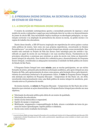 14
2. O PROGRAMA ENSINO INTEGRAL NA SECRETARIA DA EDUCAÇÃO
DO ESTADO DE SÃO PAULO
2.1. A CONCEPÇÃO DO PROGRAMA ENSINO INTEGRAL
O cenário da sociedade contemporânea aponta a necessidade premente de repensar o atual
modelo de escola e redesenhar o papel que essa instituição deve ter na vida e no desenvolvimento
do jovem do século XXI. Essa necessidade implica mudanças na abordagem pedagógica, na orga-
nização curricular e na ampliação da permanência dos alunos na escola, na gestão escolar e no
regime de trabalho dos educadores.
Diante desse desafio, a SEE-SP buscou inspiração em experiências de outros países e outras
redes públicas de ensino, bem como em suas próprias experiências, encontrando no Ginásio
Pernambucano17
um modelo de escola de educação integral que atende a essa necessidade. Esse
modelo está centrado no Projeto de Vida dos alunos como estratégia para dar sentido e sig-
nificado ao papel da escola em sua formação e em suas escolhas futuras. Fundamenta-se em
princípios educativos e premissas que orientam as ações da escola com vistas ao desenvolvi-
mento integral do educando. Esse modelo foi a referência para o desenvolvimento do Programa
Ensino Integral, consideradas as adequações necessárias à realidade da Rede pública de ensino
do Estado de São Paulo.
O Programa Ensino Integral tem como missão, para as escolas participantes, ser um núcleo
formador de jovens, primando pela excelência na formação acadêmica, pelo apoio integral aos seus
Projetos de Vida, pelo aprimoramento do aluno como pessoa, pela formação ética e pelo desenvol-
vimento da autonomia intelectual e do pensamento crítico. A visão do Programa Ensino Integral
está alinhada aos objetivos do Programa Educação – Compromisso de São Paulo: ser, em 2030,
reconhecida internacionalmente como uma Rede pública de ensino integral de excelência, posi-
cionada entre as 25 primeiras do mundo.
Da mesma maneira, os valores do Programa Educação – Compromisso de São Paulo são os fun-
damentos que orientam as ações desenvolvidas no Programa Ensino Integral para atender aos seus
objetivos:
a
a Valorização da educação pública pela oferta de um ensino de qualidade.
a
a Valorização dos educadores.
a
a Gestão escolar democrática e responsável.
a
a Espírito de equipe e cooperação.
a
a Mobilização, engajamento e responsabilização da Rede, alunos e sociedade em torno do pro-
cesso de ensino-aprendizagem: espírito público e cidadania.
a
a Escola como centro irradiador da inovação.
17
A escola de Ensino Médio em tempo integral de Pernambuco foi concebida pelo Instituto de Co-Responsabilidade pela Educação (ICE)
e implantada no Ginásio Pernambucano em 2004, sendo, posteriormente, expandida para outras unidades no estado e para outros
estados da federação.
 