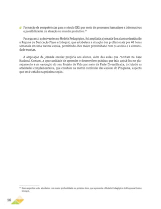 16
a
a Formação de competências para o século XXI: por meio de processos formativos e informativos
e possibilidades de atuação no mundo produtivo.20
Para garantir as inovações no Modelo Pedagógico, foi ampliada a jornada dos alunos e instituído
o Regime de Dedicação Plena e Integral, que estabelece a atuação dos profissionais por 40 horas
semanais em uma mesma escola, permitindo-lhes maior proximidade com os alunos e a comuni-
dade escolar.
A ampliação da jornada escolar propicia aos alunos, além das aulas que constam na Base
Nacional Comum, a oportunidade de aprender e desenvolver práticas que irão apoiá-los no pla-
nejamento e na execução do seu Projeto de Vida por meio da Parte Diversificada, incluindo as
atividades complementares, que constam na matriz curricular das escolas do Programa, aspecto
que será tratado na próxima seção.
20
Esses aspectos serão abordados com maior profundidade no próximo item, que apresenta o Modelo Pedagógico do Programa Ensino
Integral.
 
