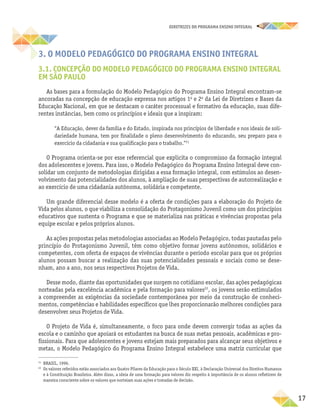 17
DIRETRIZES DO PROGRAMA ENSINO INTEGRAL
3. O MODELO PEDAGÓGICO DO PROGRAMA ENSINO INTEGRAL
3.1. CONCEPÇÃO DO MODELO PEDAGÓGICO DO PROGRAMA ENSINO INTEGRAL
EM SÃO PAULO
As bases para a formulação do Modelo Pedagógico do Programa Ensino Integral encontram-se
ancoradas na concepção de educação expressa nos artigos 1o
e 2o
da Lei de Diretrizes e Bases da
Educação Nacional, em que se destacam o caráter processual e formativo da educação, suas dife-
rentes instâncias, bem como os princípios e ideais que a inspiram:
“A Educação, dever da família e do Estado, inspirada nos princípios de liberdade e nos ideais de soli-
dariedade humana, tem por finalidade o pleno desenvolvimento do educando, seu preparo para o
exercício da cidadania e sua qualificação para o trabalho.”21
O Programa orienta-se por esse referencial que explicita o compromisso da formação integral
dos adolescentes e jovens. Para isso, o Modelo Pedagógico do Programa Ensino Integral deve con-
solidar um conjunto de metodologias dirigidas a essa formação integral, com estímulos ao desen-
volvimento das potencialidades dos alunos, à ampliação de suas perspectivas de autorrealização e
ao exercício de uma cidadania autônoma, solidária e competente.
Um grande diferencial desse modelo é a oferta de condições para a elaboração do Projeto de
Vida pelos alunos, o que viabiliza a consolidação do Protagonismo Juvenil como um dos princípios
educativos que sustenta o Programa e que se materializa nas práticas e vivências propostas pela
equipe escolar e pelos próprios alunos.
As ações propostas pelas metodologias associadas ao Modelo Pedagógico, todas pautadas pelo
princípio do Protagonismo Juvenil, têm como objetivo formar jovens autônomos, solidários e
competentes, com oferta de espaços de vivências durante o período escolar para que os próprios
alunos possam buscar a realização das suas potencialidades pessoais e sociais como se dese-
nham, ano a ano, nos seus respectivos Projetos de Vida.
Desse modo, diante das oportunidades que surgem no cotidiano escolar, das ações pedagógicas
norteadas pela excelência acadêmica e pela formação para valores22
, os jovens serão estimulados
a compreender as exigências da sociedade contemporânea por meio da construção de conheci-
mentos, competências e habilidades específicos que lhes proporcionarão melhores condições para
desenvolver seus Projetos de Vida.
O Projeto de Vida é, simultaneamente, o foco para onde devem convergir todas as ações da
escola e o caminho que apoiará os estudantes na busca de suas metas pessoais, acadêmicas e pro-
fissionais. Para que adolescentes e jovens estejam mais preparados para alcançar seus objetivos e
metas, o Modelo Pedagógico do Programa Ensino Integral estabelece uma matriz curricular que
21
BRASIL, 1996.
22
Os valores referidos estão associados aos Quatro Pilares da Educação para o Século XXI, à Declaração Universal dos Direitos Humanos
e à Constituição Brasileira. Além disso, a ideia de uma formação para valores diz respeito à importância de os alunos refletirem de
maneira consciente sobre os valores que norteiam suas ações e tomadas de decisão.
 