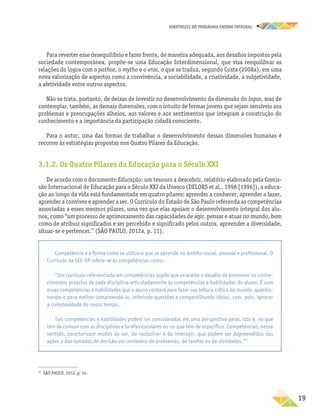 DIRETRIZES DO PROGRAMA ENSINO INTEGRAL
19
Para reverter esse desequilíbrio e fazer frente, de maneira adequada, aos desafios impostos pela
sociedade contemporânea, propõe-se uma Educação Interdimensional, que visa reequilibrar as
relações do logos com o pathos, o mytho e o eros, o que se traduz, segundo Costa (2008a), em uma
nova valorização de aspectos como a convivência, a sociabilidade, a criatividade, a subjetividade,
a afetividade entre outros aspectos.
Não se trata, portanto, de deixar de investir no desenvolvimento da dimensão do logos, mas de
contemplar, também, as demais dimensões, com o intuito de formar jovens que sejam sensíveis aos
problemas e preocupações alheios, aos valores e aos sentimentos que integram a construção do
conhecimento e a importância da participação cidadã consciente.
Para o autor, uma das formas de trabalhar o desenvolvimento dessas dimensões humanas é
recorrer às estratégias propostas nos Quatro Pilares da Educação.
3.1.2. Os Quatro Pilares da Educação para o Século XXI
De acordo com o documento Educação: um tesouro a descobrir, relatório elaborado pela Comis-
são Internacional de Educação para o Século XXI da Unesco (DELORS et al., 1998 [1996]), a educa-
ção ao longo da vida está fundamentada em quatro pilares: aprender a conhecer, aprender a fazer,
aprender a conviver e aprender a ser. O Currículo do Estado de São Paulo referenda as competências
associadas a esses mesmos pilares, uma vez que elas apoiam o desenvolvimento integral dos alu-
nos, como “um processo de aprimoramento das capacidades de agir, pensar e atuar no mundo, bem
como de atribuir significados e ser percebido e significado pelos outros, apreender a diversidade,
situar-se e pertencer.” (SÃO PAULO, 2012a, p. 11).
27
SÃO PAULO, 2012, p. 14.
Competência é a forma como se utiliza o que se aprende no âmbito social, pessoal e profissional. O
Currículo da SEE-SP refere-se às competências como:
“Um currículo referenciado em competências supõe que se aceite o desafio de promover os conhe-
cimentos próprios de cada disciplina articuladamente às competências e habilidades do aluno. É com
essas competências e habilidades que o aluno contará para fazer sua leitura crítica do mundo, questio-
nando-o para melhor compreendê-lo, inferindo questões e compartilhando ideias, sem, pois, ignorar
a complexidade do nosso tempo.
Tais competências e habilidades podem ser consideradas em uma perspectiva geral, isto é, no que
têm de comum com as disciplinas e tarefas escolares ou no que têm de específico. Competências, nesse
sentido, caracterizam modos de ser, de raciocinar e de interagir, que podem ser depreendidos das
ações e das tomadas de decisão em contextos de problemas, de tarefas ou de atividades.”27
 