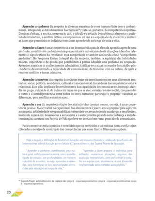 20
Aprender a conhecer diz respeito às diversas maneiras de o ser humano lidar com o conheci-
mento, integrando as três dimensões da cognição28
; trata-se, portanto, da competência cognitiva.
Dominar a leitura, a escrita, a expressão oral, o cálculo e a solução de problemas; despertar a curio-
sidade intelectual, o sentido crítico, a compreensão do real e a capacidade de discernir; construir
as bases que permitirão ao indivíduo continuar aprendendo ao longo de toda a vida.
Aprender a fazer é uma competência a ser desenvolvida para ir além da aprendizagem de uma
profissão, mobilizando conhecimentos que permitam o enfrentamento de situações e desafios rele-
vantes e significativos do cotidiano: essa competência é também conhecida como “competência
produtiva”. No Programa Ensino Integral ela diz respeito, também, à aquisição das habilidades
básicas, específicas e de gestão que possibilitam à pessoa adquirir uma profissão ou ocupação.
Aprender a praticar os conhecimentos adquiridos; habilitar-se a atuar no mundo do trabalho pós­
‑moderno desenvolvendo a capacidade de comunicar-se, de trabalhar com os outros, de gerir e
resolver conflitos e tomar iniciativa.
Aprender a conviver diz respeito às relações entre os seres humanos em seus diferentes con-
textos: social, político, econômico, cultural e transcendental, tratando-se da competência social e
relacional. Esse pilar implica o desenvolvimento das capacidades de comunicar-se, interagir, deci-
dir em grupo, cuidar de si, do outro e do lugar em que se vive; valorizar o saber social; compreender
o outro e a interdependência entre todos os seres humanos; participar e cooperar; valorizar as
diferenças, gerir conflitos e manter a paz.
Aprender a ser diz respeito à relação de cada indivíduo consigo mesmo, ou seja, é uma compe-
tência pessoal. Ela se traduz na capacidade dos adolescentes e jovens em se preparar para agir com
autonomia,solidariedadeeresponsabilidade;descobrir-se,reconhecendosuasforçaseseuslimites,
buscando superá-los; desenvolver a autoestima e o autoconceito gerando autoconfiança e autode-
terminação; construir um Projeto de Vida que leve em conta o bem-estar pessoal e da comunidade.
Para transpor a teoria à prática é necessário que os conteúdos e as práticas dessa escola sejam
colocados a serviço da construção das competências que esses Quatro Pilares pressupõem.
28
Segundo Piaget, as três dimensões da cognição são: grupo 1 – esquemas presentativos; grupo 2 – esquemas procedimentais; grupo
3 – esquemas operatórios.
Veja, a seguir, a definição do Relatório Educação: um tesouro a descobrir, elaborado pela Comissão
Internacional sobre Educação para o Século XXI para a Unesco, dos Quatro Pilares da Educação.
“Aprender a conhecer, combinando uma cul-
tura geral, suficientemente ampla, com a possibi-
lidade de estudar, em profundidade, um número
reduzido de assuntos, ou seja: aprender a apren-
der, para beneficiar-se das oportunidades ofere-
cidas pela educação ao longo da vida.”
“Aprender a fazer prepara o indivíduo para
enfrentar numerosas situações, algumas das
quais são imprevisíveis, além de facilitar o traba-
lho em equipe que, atualmente, é uma dimensão
negligenciada pelos métodos pedagógicos.”
 