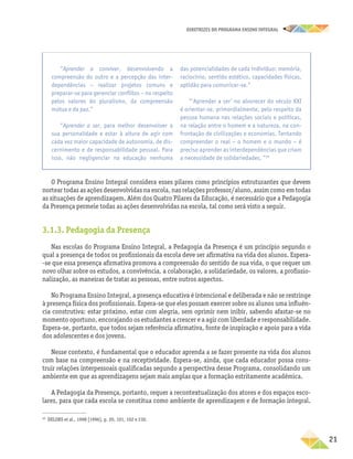 DIRETRIZES DO PROGRAMA ENSINO INTEGRAL
21
O Programa Ensino Integral considera esses pilares como princípios estruturantes que devem
nortear todas as ações desenvolvidas na escola, nas relações professor/aluno, assim como em todas
as situações de aprendizagem. Além dos Quatro Pilares da Educação, é necessário que a Pedagogia
da Presença permeie todas as ações desenvolvidas na escola, tal como será visto a seguir.
3.1.3. Pedagogia da Presença
Nas escolas do Programa Ensino Integral, a Pedagogia da Presença é um princípio segundo o
qual a presença de todos os profissionais da escola deve ser afirmativa na vida dos alunos. Espera­
‑se que essa presença afirmativa promova a compreensão do sentido de sua vida, o que requer um
novo olhar sobre os estudos, a convivência, a colaboração, a solidariedade, os valores, a profissio-
nalização, as maneiras de tratar as pessoas, entre outros aspectos.
No Programa Ensino Integral, a presença educativa é intencional e deliberada e não se restringe
à presença física dos profissionais. Espera-se que eles possam exercer sobre os alunos uma influên­
cia construtiva: estar próximo, estar com alegria, sem oprimir nem inibir, sabendo afastar­‑se no
momento oportuno, encorajando os estudantes a crescer e a agir com liberdade e ­responsabilidade.
Espera-se, portanto, que todos sejam referência afirmativa, fonte de inspiração e apoio para a vida
dos adolescentes e dos jovens.
Nesse contexto, é fundamental que o educador aprenda a se fazer presente na vida dos alunos
com base na compreensão e na receptividade. Espera-se, ainda, que cada educador possa cons-
truir relações interpessoais qualificadas segundo a perspectiva desse Programa, consolidando um
ambiente em que as aprendizagens sejam mais amplas que a formação estritamente acadêmica.
A Pedagogia da Presença, portanto, requer a recontextualização dos atores e dos espaços esco-
lares, para que cada escola se constitua como ambiente de aprendizagem e de formação integral.
29
DELORS et al., 1998 [1996], p. 20, 101, 102 e 230.
“Aprender a conviver, desenvolvendo a
compreensão do outro e a percepção das inter-
dependências − realizar projetos comuns e
­
preparar-se para gerenciar conflitos − no respeito
pelos valores do pluralismo, da compreensão
mútua e da paz.”
“Aprender a ser, para melhor desenvolver a
sua personalidade e estar à altura de agir com
cada vez maior capacidade de autonomia, de dis-
cernimento e de responsabilidade pessoal. Para
isso, não negligenciar na educação nenhuma
das potencialidades de cada indivíduo: memória,
raciocínio, sentido estético, capacidades físicas,
aptidão para comunicar-se.”
“‘Aprender a ser’ no alvorecer do século XXI
é orientar-se, primordialmente, pelo respeito da
pessoa humana nas relações sociais e políticas,
na relação entre o homem e a natureza, na con-
frontação de civilizações e economias. Tentando
compreender o real − o homem e o mundo − é
preciso aprender as interdependências que criam
a necessidade de solidariedades. ”29
 