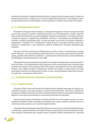 22
A extensão da jornada, o Regime de Dedicação Plena e Integral de toda a equipe escolar, a ênfase no
Protagonismo Juvenil e a prática de um currículo significativo favorecem a consolidação da atua­
ção dos profissionais em conformidade com esse princípio no cotidiano das escolas do Programa.
3.1.4. Protagonismo Juvenil
No âmbito do Programa Ensino Integral, o princípio Protagonismo Juvenil corresponde à base
que norteia o processo no qual os adolescentes e jovens são, simultaneamente, sujeito e objeto da
ação no desenvolvimento de suas potencialidades. Segundo esse princípio, é necessário promover
a criação de espaços e condições que possibilitem aos alunos o envolvimento em atividades dire-
cionadas à solução de problemas reais, em que eles atuem como fonte de iniciativa, liberdade e
compromisso. O trabalho com o Protagonismo Juvenil favorece a formação de jovens autônomos,
solidários e competentes, o que caracteriza o perfil do adolescente e do jovem idealizados pelo
Programa.
Para que se garanta o princípio do Protagonismo Juvenil na escola, é necessário que a equipe
­
escolar assegure – por meio de práticas eficazes de ensino e de processos mensuráveis de aprendi-
zagem, pautados pela excelência acadêmica – a construção de conhecimentos e o desenvolvimento
de habilidades e competências para o século XXI.
A formação de jovens protagonistas pressupõe a concepção dos adolescentes e jovens como fon-
tes de iniciativa, e não simplesmente como receptores ou porta-vozes daquilo que os adultos dizem
ou fazem com relação a eles, proporcionando-lhes espaços e mecanismos de escuta e participação.
Portanto, não é válido conceber o Protagonismo Juvenil como projeto ou ação isolada, mas como
participação autêntica dos adolescentes e jovens, ou seja, uma participação relacionada ao exercí-
cio autônomo, consequente e democrático.
3.2. METODOLOGIAS DO PROGRAMA ENSINO INTEGRAL
3.2.1. Projeto de Vida
O Projeto de Vida é o eixo estruturante do Programa Ensino Integral e pressupõe um esforço con-
centrado da equipe escolar para assegurar seu pleno desenvolvimento. Esse esforço desdobra‑se
em diversas atividades presentes em todas as metodologias do Programa e pressupõe a definição de
objetivos, de um plano para alcançá-los e das ações que deverão ser realizadas.
Cada estudante precisa materializar seu Projeto de Vida em um documento escrito a ser cons-
tantemente revisado, tendo um professor responsável que assuma a tarefa de orientá-lo tanto na
construção inicial, quanto no seu constante aprimoramento.
A aquisição das aprendizagens oferecidas pela escola ao jovem é um elemento fundamental para
a construção e o desenvolvimento do Projeto de Vida, pois possibilita seu desenvolvimento acadê-
mico e pessoal. É importante que a equipe escolar o incentive a refletir sobre quem ele é, quem ele
 