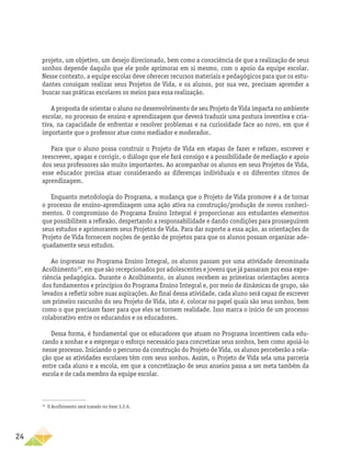 24
­
projeto, um objetivo, um desejo direcionado, bem como a consciência de que a realização de seus
sonhos depende daquilo que ele pode aprimorar em si mesmo, com o apoio da equipe escolar.
Nesse contexto, a equipe escolar deve oferecer recursos materiais e pedagógicos para que os estu-
dantes consigam realizar seus Projetos de Vida, e os alunos, por sua vez, precisam aprender a
buscar nas práticas escolares os meios para essa realização.
A proposta de orientar o aluno no desenvolvimento de seu Projeto de Vida impacta no ambiente
escolar, no processo de ensino e aprendizagem que deverá traduzir uma postura inventiva e cria-
tiva, na capacidade de enfrentar e resolver problemas e na curiosidade face ao novo, em que é
importante que o professor atue como mediador e moderador.
Para que o aluno possa construir o Projeto de Vida em etapas de fazer e refazer, escrever e
reescrever, apagar e corrigir, o diálogo que ele fará consigo e a possibilidade de mediação e apoio
dos seus professores são muito importantes. Ao acompanhar os alunos em seus Projetos de Vida,
esse educador precisa atuar considerando as diferenças individuais e os diferentes ritmos de
aprendizagem.
Enquanto metodologia do Programa, a mudança que o Projeto de Vida promove é a de tornar
o processo de ensino-aprendizagem uma ação ativa na construção/produção de novos conheci-
mentos. O compromisso do Programa Ensino Integral é proporcionar aos estudantes elementos
que possibilitem a reflexão, despertando a responsabilidade e dando condições para prosseguirem
seus estudos e aprimorarem seus Projetos de Vida. Para dar suporte a essa ação, as orientações do
Projeto de Vida fornecem noções de gestão de projetos para que os alunos possam organizar ade-
quadamente seus estudos.
Ao ingressar no Programa Ensino Integral, os alunos passam por uma atividade denominada
Acolhimento30
, em que são recepcionados por adolescentes e jovens que já passaram por essa expe-
riência pedagógica. Durante o Acolhimento, os alunos recebem as primeiras orientações acerca
dos fundamentos e princípios do Programa Ensino Integral e, por meio de dinâmicas de grupo, são
levados a refletir sobre suas aspirações. Ao final dessa atividade, cada aluno será capaz de escrever
um primeiro rascunho do seu Projeto de Vida, isto é, colocar no papel quais são seus sonhos, bem
como o que precisam fazer para que eles se tornem realidade. Isso marca o início de um processo
colaborativo entre os educandos e os educadores.
Dessa forma, é fundamental que os educadores que atuam no Programa incentivem cada edu-
cando a sonhar e a empregar o esforço necessário para concretizar seus sonhos, bem como apoiá-lo
nesse processo. Iniciando o percurso da construção do Projeto de Vida, os alunos perceberão a rela-
ção que as atividades escolares têm com seus sonhos. Assim, o Projeto de Vida sela uma parceria
entre cada aluno e a escola, em que a concretização de seus anseios passa a ser meta também da
escola e de cada membro da equipe escolar.
30
O Acolhimento será tratado no item 3.2.6.
 