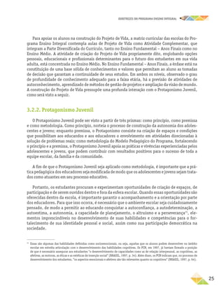 DIRETRIZES DO PROGRAMA ENSINO INTEGRAL
25
Para apoiar os alunos na construção do Projeto de Vida, a matriz curricular das escolas do Pro-
grama Ensino Integral contempla aulas de Projeto de Vida como Atividade Complementar, que
integram a Parte Diversificada do Currículo, tanto no Ensino Fundamental – Anos Finais como no
Ensino Médio. A atividade de criação do Projeto de Vida propriamente dito, englobando opções
pessoais, educacionais e profissionais determinantes para o futuro dos estudantes em sua vida
adulta, está concentrada no Ensino Médio. No Ensino Fundamental – Anos Finais, a ênfase está na
constituição de uma base sólida de conhecimentos e valores que permitam ao aluno as tomadas
de decisão que garantam a continuidade de seus estudos. Em ambos os níveis, observado o grau
de profundidade de conhecimento adequado para a faixa etária, há a previsão de atividades de
autoconhecimento, aprendizado de métodos de gestão de projetos e ampliação da visão de mundo.
A construção do Projeto de Vida pressupõe uma profunda interação com o Protagonismo Juvenil,
como será visto a seguir.
3.2.2. Protagonismo Juvenil
O Protagonismo Juvenil pode ser visto a partir de três prismas: como princípio, como premissa
e como metodologia. Como princípio, norteia o processo de construção da autonomia dos adoles-
centes e jovens; enquanto premissa, o Protagonismo consiste na criação de espaços e condições
que possibilitam aos educandos e aos educadores o envolvimento em atividades direcionadas à
solução de problemas reais; como metodologia do Modelo Pedagógico do Programa, fortalecendo
o princípio e a premissa, o Protagonismo Juvenil apoia as práticas e vivências experienciadas pelos
adolescentes e jovens, que podem contribuir com resultados positivos para o sucesso de toda a
equipe escolar, da família e da comunidade.
A fim de que o Protagonismo Juvenil seja aplicado como metodologia, é importante que a prá-
tica pedagógica dos educadores seja modificada de modo que os adolescentes e jovens sejam trata-
dos como atuantes em seu processo educativo.
Portanto, os estudantes procuram e experimentam oportunidades de criação de espaços, de
participação e de serem ouvidos dentro e fora da esfera escolar. Quando essas oportunidades são
oferecidas dentro da escola, é importante garantir o acompanhamento e a orientação por parte
dos educadores. Para que isso ocorra, é necessário que o ambiente escolar seja ­cuidadosamente
pensado, de modo a permitir ao educando conquistar a autoconfiança, a autodeterminação, a
autoestima, a autonomia, a capacidade de planejamento, o altruísmo e a perseverança31
, ele-
mentos imprescindíveis no desenvolvimento de suas habilidades e competências para o for-
talecimento de sua identidade pessoal e social, assim como sua participação democrática na
sociedade.
31
Essas são algumas das habilidades definidas como socioemocionais, ou seja, aquelas que os alunos podem desenvolver no âmbito
escolar em estreita articulação com o desenvolvimento das habilidades cognitivas. Os PCN, em 1997, já haviam firmado a posição
de que é necessário assegurar aos estudantes “o desenvolvimento de capacidades como as de relação interpessoal, as cognitivas, as
afetivas, as motoras, as éticas e as estéticas de inserção social” (BRASIL, 1997, p. 34). Além disso, os PCN indicam que, no processo de
desenvolvimento dos estudantes, “os aspectos emocionais e afetivos são tão relevantes quanto os cognitivos” (BRASIL, 1997, p. 64).
 