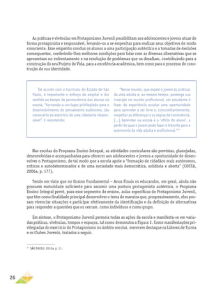 26
As práticas e vivências em Protagonismo Juvenil possibilitam aos adolescentes e jovens atuar de
forma protagonista e responsável, levando-os a se empenhar para realizar seus objetivos de modo
consciente. Esse empenho conduz os alunos a uma participação autêntica e a tomadas de decisões
consequentes, conferindo-lhes melhores condições para lidar com as diversas alternativas que se
apresentam no enfrentamento e na resolução de problemas que os desafiam, contribuindo para a
construção do seu Projeto de Vida, para a excelência acadêmica, bem como para o processo de cons-
trução de sua identidade.
Nas escolas do Programa Ensino Integral, as atividades curriculares são previstas, planejadas,
desenvolvidas e acompanhadas para oferecer aos adolescentes e jovens a oportunidade de desen-
volver o Protagonismo, de tal modo que a escola apoie a “formação de cidadãos mais autônomos,
críticos e autodeterminados e de uma sociedade mais democrática, solidária e aberta” (COSTA,
2006a, p. 177).
Tendo em vista que no Ensino Fundamental – Anos Finais os educandos, em geral, ainda não
possuem maturidade suficiente para assumir uma postura protagonista autêntica, o Programa
Ensino Integral prevê, para esse segmento de ensino, aulas específicas de Protagonismo Juvenil,
que têm como finalidade principal desenvolver o tema de maneira que, progressivamente, eles pos-
sam vivenciar situações e participar efetivamente da identificação e da definição de alternativas
para responder a questões que os cercam, como indivíduos e como grupo.
Em síntese, o Protagonismo Juvenil permeia todas as ações da escola e manifesta-se em varia-
das práticas, vivências, tempos e espaços, tal como demonstra a Figura 2. Como manifestações pri-
vilegiadas do exercício do Protagonismo no âmbito escolar, merecem destaque os Líderes de Turma
e os Clubes Juvenis, tratados a seguir.
32
SÃO PAULO, 2012a, p. 11.
De acordo com o Currículo do Estado de São
Paulo, é importante o esforço de ampliar e dar
sentido ao tempo de permanência dos alunos na
escola, “tornando-a um lugar privilegiado para o
desenvolvimento do pensamento autônomo, tão
necessário ao exercício de uma cidadania respon-
sável”. E recomenda:
“Nesse mundo, que expõe o jovem às práticas
da vida adulta e, ao mesmo tempo, posterga sua
inserção no mundo profissional, ser estudante é
fazer da experiência escolar uma oportunidade
para aprender a ser livre e, concomitantemente,
respeitar as diferenças e as regras de convivência.
[...] Aprender na escola é o ‘ofício do aluno’, a
partir do qual o jovem pode fazer o trânsito para a
autonomia da vida adulta e profissional.”32
 