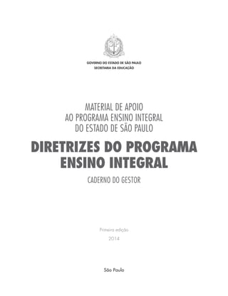 MATERIAL DE APOIO
AO PROGRAMA ENSINO INTEGRAL
DO ESTADO DE SÃO PAULO
DIRETRIZES DO PROGRAMA
ENSINO INTEGRAL
CADERNO DO GESTOR
Primeira edição
2014
GOVERNO DO ESTADO DE SÃO PAULO
SECRETARIA DA EDUCAÇÃO
São Paulo
 