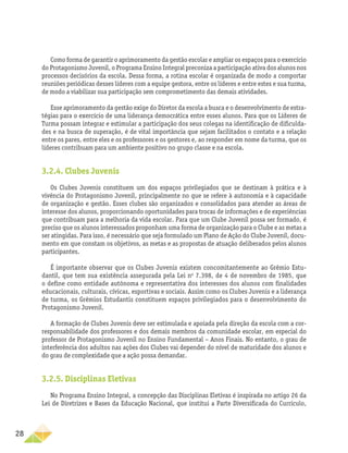 28
Como forma de garantir o aprimoramento da gestão escolar e ampliar os espaços para o exercício
do Protagonismo Juvenil, o Programa Ensino Integral preconiza a participação ativa dos alunos nos
processos decisórios da escola. Dessa forma, a rotina escolar é organizada de modo a comportar
reuniões periódicas desses líderes com a equipe gestora, entre os líderes e entre estes e sua turma,
de modo a viabilizar sua participação sem comprometimento das demais atividades.
Esse aprimoramento da gestão exige do Diretor da escola a busca e o desenvolvimento de estra-
tégias para o exercício de uma liderança democrática entre esses alunos. Para que os Líderes de
Turma possam integrar e estimular a participação dos seus colegas na identificação de dificulda-
des e na busca de superação, é de vital importância que sejam facilitados o contato e a relação
entre os pares, entre eles e os professores e os gestores e, ao responder em nome da turma, que os
líderes contribuam para um ambiente positivo no grupo classe e na escola.
3.2.4. Clubes Juvenis
Os Clubes Juvenis constituem um dos espaços privilegiados que se destinam à prática e à
vivência do Protagonismo Juvenil, principalmente no que se refere à autonomia e à capacidade
de ­
organização e gestão. Esses clubes são organizados e consolidados para atender as áreas de
interesse dos alunos, proporcionando oportunidades para trocas de informações e de experiências
que contribuam para a melhoria da vida escolar. Para que um Clube Juvenil possa ser formado, é
preciso que os alunos interessados proponham uma forma de organização para o Clube e as metas a
ser atingidas. Para isso, é necessário que seja formulado um Plano de Ação do Clube Juvenil, docu-
mento em que constam os objetivos, as metas e as propostas de atuação deliberados pelos alunos
participantes.
É importante observar que os Clubes Juvenis existem concomitantemente ao Grêmio Estu-
dantil, que tem sua existência assegurada pela Lei no
7.398, de 4 de novembro de 1985, que
o define como entidade autônoma e representativa dos interesses dos alunos com finalidades
educacionais, culturais, cívicas, esportivas e sociais. Assim como os Clubes Juvenis e a liderança
de turma, os Grêmios Estudantis constituem espaços privilegiados para o desenvolvimento do
Protagonismo Juvenil.
A formação de Clubes Juvenis deve ser estimulada e apoiada pela direção da escola com a cor-
responsabilidade dos professores e dos demais membros da comunidade escolar, em especial do
professor de Protagonismo Juvenil no Ensino Fundamental – Anos Finais. No entanto, o grau de
interferência dos adultos nas ações dos Clubes vai depender do nível de maturidade dos alunos e
do grau de complexidade que a ação possa demandar.
3.2.5. Disciplinas Eletivas
No Programa Ensino Integral, a concepção das Disciplinas Eletivas é inspirada no artigo 26 da
Lei de Diretrizes e Bases da Educação Nacional, que institui a Parte Diversificada do Currículo,
 
