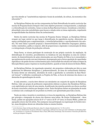 DIRETRIZES DO PROGRAMA ENSINO INTEGRAL
29
que visa atender as “características regionais e locais da sociedade, da cultura, da economia e dos
educandos”33
.
As Disciplinas Eletivas são um dos componentes da Parte Diversificada da matriz curricular das
escolas do Programa Ensino Integral e têm como objetivo promover o enriquecimento, a ampliação
e a diversificação de conteúdos, temas ou áreas da Base Nacional Comum. Consideram a interdisci-
plinaridade como eixo metodológico para buscar a relação entre os temas explorados, respeitando
as especificidades das distintas áreas de conhecimento.
Dentro da matriz curricular das escolas do Programa Ensino Integral, as Disciplinas Eletivas
ocupam um lugar central no que tange à diversificação da experiência escolar, oferecendo um
espaço privilegiado para a experimentação, a interdisciplinaridade e o aprofundamento dos estu-
dos. Por meio delas é possível propiciar o desenvolvimento das diferentes linguagens: plástica,
verbal, matemática, gráfica e corporal, além de proporcionar a expressão e comunicação de ideias
e a interpretação e fruição de produções culturais.
Dessa forma, os alunos participam da construção do seu próprio currículo; da ampliação, da
diversificação de conceitos, procedimentos ou temáticas de uma disciplina ou área de conheci-
mento; do desenvolvimento de ações relacionadas aos seus Projetos de Vida e/ou à comunidade a
que pertencem de acordo com seus interesses; da preparação para a futura aquisição de capacidades
específicas e de gestão de seus conhecimentos para continuidade dos estudos em todas as etapas da
Educação Básica e para o ingresso no mundo produtivo, quando se trata de alunos do Ensino Médio.
As Disciplinas Eletivas, de organização semestral, são propostas e elaboradas por dois ou mais
professores de diferentes disciplinas e, preferencialmente, de áreas de conhecimento distintas.
Os temas devem ser relevantes, abordados de modo a aprofundar os conteúdos da Base Nacio-
nal Comum34
e definidos considerando os Projetos de Vida, os focos de interesse dos alunos e as
demandas de aprendizagem da escola.
A cada semestre, a escola deve oferecer aos estudantes um conjunto de opções de Disciplinas
Eletivas. Cabe aos grupos de professores responsáveis elaborar os planos das Disciplinas Eletivas,
a ser explicitados por meio de uma ementa. A publicação das ementas permite aos alunos escolher
de forma consciente a eletiva que desejam cursar. Essas disciplinas devem ser planejadas de modo
a culminar com a realização de um produto ou evento a ser apresentado para toda a escola.
Tendo em vista o incentivo à convivência e à troca de experiências, as Disciplinas Eletivas têm
por princípio a integração de alunos dos diversos anos/séries. No Ensino Fundamental – Anos
Finais, podem ser agrupados alunos do 6o
e 7o
anos e do 8o
e 9o
anos; no Ensino Médio, podem ser
agrupados alunos das três séries. Para assegurar essa participação na organização do horário esco-
lar, essas disciplinas devem ser oferecidas todas no mesmo horário.
33
Lei de Diretrizes e Bases da Educação Nacional, artigo 26, redação alterada pela Lei no
12.796, de 2013.
34
Para um maior detalhamento dos passos referentes à organização e definição dos temas que serão trabalhados nas Disciplinas Eleti-
vas, recomenda-se a consulta ao Procedimento Passo a Passo (PPP) dessa metodologia. Esse documento é fornecido pela SEE-SP às
escolas que integram o Programa.
 
