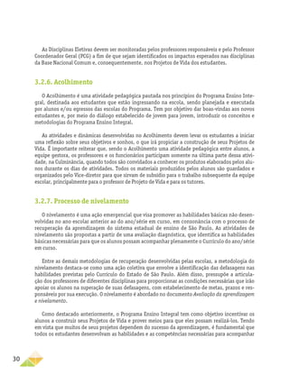 30
As Disciplinas Eletivas devem ser monitoradas pelos professores responsáveis e pelo Professor
Coordenador Geral (PCG) a fim de que sejam identificados os impactos esperados nas disciplinas
da Base Nacional Comum e, consequentemente, nos Projetos de Vida dos estudantes.
3.2.6. Acolhimento
O Acolhimento é uma atividade pedagógica pautada nos princípios do Programa Ensino Inte-
gral, destinada aos estudantes que estão ingressando na escola, sendo planejada e executada
por alunos e/ou egressos das escolas do Programa. Tem por objetivo dar boas-vindas aos novos
estudantes e, por meio do diálogo estabelecido de jovem para jovem, introduzir os conceitos e
metodologias do Programa Ensino Integral.
As atividades e dinâmicas desenvolvidas no Acolhimento devem levar os estudantes a iniciar
uma reflexão sobre seus objetivos e sonhos, o que irá propiciar a construção de seus Projetos de
Vida. É importante reiterar que, sendo o Acolhimento uma atividade pedagógica entre alunos, a
equipe gestora, os professores e os funcionários participam somente na última parte dessa ativi-
dade, na Culminância, quando todos são convidados a conhecer os produtos elaborados pelos alu-
nos durante os dias de atividades. Todos os materiais produzidos pelos alunos são guardados e
organizados pelo Vice-diretor para que sirvam de subsídio para o trabalho subsequente da equipe
escolar, principalmente para o professor de Projeto de Vida e para os tutores.
3.2.7. Processo de nivelamento
O nivelamento é uma ação emergencial que visa promover as habilidades básicas não desen-
volvidas no ano escolar anterior ao do ano/série em curso, em consonância com o processo de
recuperação da aprendizagem do sistema estadual de ensino de São Paulo. As atividades de
nivelamento são propostas a partir de uma avaliação diagnóstica, que identifica as habilidades
básicas necessárias para que os alunos possam acompanhar plenamente o Currículo do ano/série
em curso.
Entre as demais metodologias de recuperação desenvolvidas pelas escolas, a metodologia do
nivelamento destaca-se como uma ação coletiva que envolve a identificação das defasagens nas
habilidades previstas pelo Currículo do Estado de São Paulo. Além disso, pressupõe a articula-
ção dos professores de diferentes disciplinas para proporcionar as condições necessárias que irão
apoiar os alunos na superação de suas defasagens, com estabelecimento de metas, prazos e res-
ponsáveis por sua execução. O nivelamento é abordado no documento Avaliação da aprendizagem
e nivelamento.
Como destacado anteriormente, o Programa Ensino Integral tem como objetivo incentivar os
alunos a construir seus Projetos de Vida e prover meios para que eles possam realizá-los. Tendo
em vista que muitos de seus projetos dependem do sucesso da aprendizagem, é fundamental que
todos os estudantes desenvolvam as habilidades e as competências necessárias para acompanhar
 