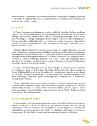 DIRETRIZES DO PROGRAMA ENSINO INTEGRAL
31
sem dificuldades o conteúdo trabalhado no ano/série em que estão matriculados e para ter maiores
possibilidades de responder de maneira adequada aos desafios com os quais vierem a se deparar em
suas trajetórias pessoal e escolar.
3.2.8. Tutoria
A Tutoria é uma das metodologias que compõem o Modelo Pedagógico do Programa Ensino
Integral, caracterizada pela orientação e acompanhamento dos alunos em suas necessidades de
formação, visando ao seu desenvolvimento pleno nas atividades promovidas pela escola. A Tuto-
ria é orientada pelos princípios do Programa Ensino Integral, particularmente pela Pedagogia da
Presença, segundo a qual é fundamental que os educadores se façam presentes na vida dos alunos
em todos os tempos e espaços da escola, tendo como referência o seu papel, a missão da escola e as
responsabilidades da Tutoria.
O Programa Ensino Integral tem, entre seus fundamentos, a preocupação de compreender e tra-
balhar com os alunos a partir de suas potencialidades, levando em consideração o desenvolvimento
do Protagonismo Juvenil. Daí a importância e a pertinência da Tutoria, por meio da qual o educador
tem a oportunidade de acompanhar e estimular os alunos na conquista do seu progresso pessoal e
educacional. Como uma metodologia de trabalho pedagógico, a Tutoria representa o pleno e cons-
tante apoio dos educadores aos alunos, visando ao alcance de seu sucesso escolar (excelência aca-
dêmica) e à realização de seu Projeto de Vida.
A Tutoria requer uma ação coordenada dos educadores para o acompanhamento sistemático
dos estudantes, o que é possível em razão da estrutura de trabalho desses educadores que, em
Regime de Dedicação Plena e Integral, têm atribuições complementares à docência específica de
sua disciplina e às ações de gestão escolar, e são responsáveis direta ou indiretamente pelas dife-
rentes metodologias do Programa que visam ao progresso dos alunos em todas as dimensões do
desenvolvimento humano.
O tutor é o educador responsável por apoiar os estudantes no que diz respeito à potencialização
da aprendizagem, uma vez que o foco da Tutoria é acadêmico, porém, é necessário ter abertura e
receptividade para acolhê-los no que concerne a questões de âmbito pessoal, o que não implica
tomar decisões pelos alunos e/ou definir o que eles precisam fazer. A Tutoria é detalhada no docu-
mento Tutoria e Orientação de Estudos.
3.2.9. Orientação de Estudos
A Orientação de Estudos é uma disciplina que integra as Atividades Complementares da Parte
Diversificada da matriz curricular das escolas do Programa Ensino Integral. Tem como principal
característica a promoção de técnicas e de estratégias que orientem e apoiem os alunos em suas
práticas de estudo, uma vez que aprender a estudar é condição primordial para o desenvolvimento
da autonomia e das habilidades e competências que os estudantes ainda não dominam.
 