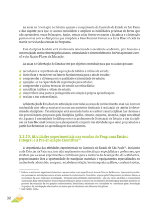 32
As aulas de Orientação de Estudos apoiam o cumprimento do Currículo do Estado de São Paulo
e dão suporte para que os alunos consolidem e ampliem as habilidades previstas de forma que
não apresentem novas defasagens. Assim, nessas aulas devem-se manter a interface e a interação
permanentes com as disciplinas que compõem a Base Nacional Comum e a Parte Diversificada da
matriz curricular das escolas do Programa.
Essa disciplina também está diretamente relacionada à excelência acadêmica, pois favorece a
construção do conhecimento pelos alunos, estimulando o desenvolvimento do Protagonismo Juve-
nil e dos Quatro Pilares da Educação.
As aulas de Orientação de Estudos têm por objetivo contribuir para que os alunos possam:
a
a reconhecer a importância da aquisição de hábitos e rotinas de estudo;
a
a identificar e reconhecer os fatores fundamentais para o ato de estudar;
a
a compreender a diferença entre qualidade e intensidade de estudo;
a
a apropriar-se da capacidade de organização para estudar;
a
a compreender e aplicar técnicas de estudo na rotina diária;
a
a consolidar hábitos e rotinas de estudo;
a
a desenvolver uma postura protagonista em relação à própria aprendizagem.
a
a realizar a sua autoavaliação.
A Orientação de Estudos tem articulação com todas as áreas de conhecimento, mas não deve ser
confundida com reforço escolar e/ou com um momento destinado à realização de tarefas de deter-
minadas disciplinas. Tal articulação está associada tanto ao caráter transdisciplinar das técnicas e
dos procedimentos propostos pela disciplina (grifos, resumo, esquema, resenha, mapa conceitual
etc.) quanto à necessidade de diálogo entre os professores de Orientação de Estudos e das discipli-
nas da Base Nacional Comum para planejamento conjunto das atividades que serão programadas a
partir das demandas de aprendizagem dos estudantes.
3.2.10. Atividades experimentais nas escolas do Programa Ensino
Integral e a Pré-iniciação Científica35
A importância das atividades experimentais no Currículo do Estado de São Paulo36
, incluindo
as de Ciências da Natureza, tem sido amplamente reconhecida por especialistas e professores, que
atestam que as aulas experimentais contribuem para a melhoria do desempenho dos estudantes,
proporcionando-lhes a oportunidade de manipular materiais e equipamentos especializados no
ambientedelaboratório,comparar,estabelecerrelação,lereinterpretargráficos,construir­tabelas,
35
Embora as atividades experimentais tendam a ser encaradas como específicas da área de Ciências da Natureza, é necessário conside-
rar que essas são estratégias comuns a todas as áreas do conhecimento. Com efeito, a opção pelo Protagonismo dos alunos destaca a
necessidade de que o ensino por investigação – integrado pelas atividades experimentais – seja uma tônica em todos os componentes
curriculares. Essa metodologia de ensino implica estimular e apoiar os alunos em seu itinerário formativo para que sejam proativos no
processo de construção de seus próprios conhecimentos. Dessa forma, estimulam-se a curiosidade e a criatividade para a formulação
de projetos de investigação relacionados aos temas que são abordados nas diferentes disciplinas.
36
SÃO PAULO, 2012a.
 