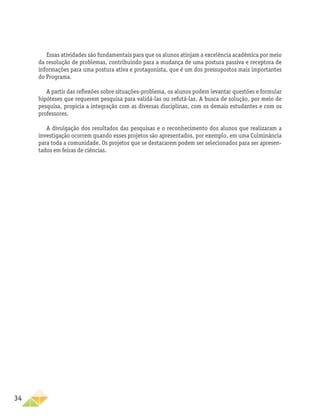 34
Essas atividades são fundamentais para que os alunos atinjam a excelência acadêmica por meio
da resolução de problemas, contribuindo para a mudança de uma postura passiva e receptora de
informações para uma postura ativa e protagonista, que é um dos pressupostos mais importantes
do Programa.
A partir das reflexões sobre situações-problema, os alunos podem levantar questões e formular
hipóteses que requerem pesquisa para validá-las ou refutá-las. A busca de solução, por meio de
pesquisa, propicia a integração com as diversas disciplinas, com os demais estudantes e com os
professores.
A divulgação dos resultados das pesquisas e o reconhecimento dos alunos que realizaram a
investigação ocorrem quando esses projetos são apresentados, por exemplo, em uma Culminância
para toda a comunidade. Os projetos que se destacarem podem ser selecionados para ser apresen-
tados em feiras de ciências.
 