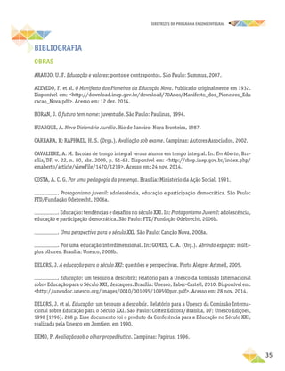 35
DIRETRIZES DO PROGRAMA ENSINO INTEGRAL
BIBLIOGRAFIA
OBRAS
ARAUJO, U. F. Educação e valores: pontos e contrapontos. São Paulo: Summus, 2007.
AZEVEDO, F. et al. O Manifesto dos Pioneiros da Educação Nova. Publicado originalmente em 1932.
Disponível em: <http://download.inep.gov.br/download/70Anos/Manifesto_dos_Pioneiros_Edu
cacao_Nova.pdf>. Acesso em: 12 dez. 2014.
BORAN, J. O futuro tem nome: juventude. São Paulo: Paulinas, 1994.
BUARQUE, A. Novo Dicionário Aurélio. Rio de Janeiro: Nova Fronteira, 1987.
CARRARA, K; RAPHAEL, H. S. (Orgs.). Avaliação sob exame. Campinas: Autores Associados, 2002.
CAVALIERE, A. M. Escolas de tempo integral versus alunos em tempo integral. In: Em Aberto, Bra-
sília/DF, v. 22, n. 80, abr. 2009, p. 51-63. Disponível em: <http://rbep.inep.gov.br/index.php/
emaberto/article/viewFile/1470/1219>. Acesso em: 24 nov. 2014.
COSTA, A. C. G. Por uma pedagogia da presença. Brasília: Ministério da Ação Social, 1991.
. Protagonismo juvenil: adolescência, educação e participação democrática. São Paulo:
FTD/Fundação Odebrecht, 2006a.
. Educação: tendências e desafios no século XXI. In: Protagonismo Juvenil: adolescência,
educação e participação democrática. São Paulo: FTD/Fundação Odebrecht, 2006b.
. Uma perspectiva para o século XXI. São Paulo: Canção Nova, 2008a.
. Por uma educação interdimensional. In: GOMES, C. A. (Org.). Abrindo espaços: múlti-
plos olhares. Brasília: Unesco, 2008b.
DELORS, J. A educação para o século XXI: questões e perspectivas. Porto Alegre: Artmed, 2005.
. Educação: um tesouro a descobrir; relatório para a Unesco da Comissão Internacional
sobre Educação para o Século XXI, destaques. Brasília: Unesco, Faber-Castell, 2010. Disponível em:
<http://unesdoc.unesco.org/images/0010/001095/109590por.pdf>. Acesso em: 28 nov. 2014.
DELORS, J. et al. Educação: um tesouro a descobrir. Relatório para a Unesco da Comissão Interna-
cional sobre Educação para o Século XXI. São Paulo: Cortez Editora/Brasília, DF: Unesco Edições,
1998 [1996]. 288 p. Esse documento foi o produto da Conferência para a Educação no Século XXI,
realizada pela Unesco em Jomtien, em 1990.
DEMO, P. Avaliação sob o olhar propedêutico. Campinas: Papirus, 1996.
 