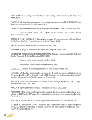 36
ESTEBAN, M. T. O que sabe quem erra? Reflexões sobre avaliação e fracasso escolar. Rio de Janeiro:
DP&A, 2002.
FLEURY, M. T. L. A gestão de competência e a estratégia organizacional. In: LIMONGI-FRANÇA et al.
As pessoas na organização. São Paulo: Gente, 2002.
FREIRE,P.Aimportânciadoatodeler:emtrêsartigosquesecompletam.22.ed.SãoPaulo:Cortez,1988.
. Considerações em torno do ato de estudar. In: Ação cultural para a liberdade. Rio de
Janeiro: Paz e Terra, 2011.
GALVÃO, M. C. C. P.; OLIVEIRA, L. M. Desenvolvimento gerencial na administração pública do Estado
de São Paulo. São Paulo: Fundap/Secretaria de Gestão Pública, 2009.
HADJI, C. Avaliação desmistificada. Porto Alegre: Artmed, 2001.
HOFFMANN, J. O jogo do contrário em avaliação. Porto Alegre: Mediação, 2005.
INSTITUTO DE CORRESPONSABILIDADE PELA EDUCAÇÃO. Manuais operacionais do ICE. Modelo de
Gestão: Tecnologia de Gestão Educacional (TGE), 2008.
. Uma nova escola para a juventude brasileira, 2008.
. Protagonismo Juvenil: suas práticas e vivências, 2008.
LUCKESI, C. C. Avaliação da aprendizagem escolar. 4. ed. São Paulo: Cortez, 1996.
MAURÍCIO, L. V. Escritos, representações e pressupostos da escola pública de horário integral. In:
Em Aberto. Brasília, v. 22, n. 80, p. 15-31, abr. 2009. Disponível em: <http://luciavelloso.com.br/
arquivo/publicacoes/artigo06.pdf>. Acesso em: 24 nov. 2014.
MILLS, C. W. Sobre o artesanato intelectual e outros ensaios. Tradução Maria Luiza X. de A. Borges.
Rio de Janeiro: Jorge Zahar, 2009.
PARO, V. H. Reprovação escolar: renúncia à educação. São Paulo: Xamã, 2001.
PERRENOUD, P. Não mexam na minha avaliação: para uma abordagem sistêmica da mudança peda-
gógica. In: ESTRELA, A.; NÓVOA, A. (Orgs.). Avaliações em educação: novas perspectivas. Portugal:
Porto, 1993.
SEVERINO, A. J.; SEVERINO, E. S. Ensinar e aprender no Ensino Médio. São Paulo: Cortez, 2012.
SILVEIRA, B. Protagonismo Juvenil. Disponível em: <http://www.icebrasil.org.br/wordpress/
index.php/programas/educacao-de-qualidade/escolas-em-tempo-integral/preparacao-para-a-
vida/>. Acesso em: 12 dez. 2014.
 