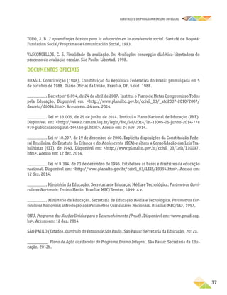 DIRETRIZES DO PROGRAMA ENSINO INTEGRAL
37
TORO, J. B. 7 aprendizajes básicos para la educación en la convivencia social. Santafé de Bogotá:
Fundación Social/Programa de Comunicación Social, 1993.
VASCONCELLOS, C. S. Finalidade da avaliação. In: Avaliação: concepção dialética-libertadora do
processo de avaliação escolar. São Paulo: Libertad, 1998.
DOCUMENTOS OFICIAIS
BRASIL. Constituição (1988). Constituição da República Federativa do Brasil: promulgada em 5
de outubro de 1988. Diário Oficial da União, Brasília, DF, 5 out. 1988.
. Decreto no
6.094, de 24 de abril de 2007. Institui o Plano de Metas Compromisso Todos
pela Educação. Disponível em: <http://www.planalto.gov.br/ccivil_03/_ato2007-2010/2007/
decreto/d6094.htm>. Acesso em: 24 nov. 2014.
. Lei no
13.005, de 25 de junho de 2014. Institui o Plano Nacional de Educação (PNE).
Dispo­
nível em: <http://www2.camara.leg.br/legin/fed/lei/2014/lei-13005-25-junho-2014-778
970-publicacaooriginal-144468-pl.html>. Acesso em: 24 nov. 2014.
. Lei no
10.097, de 19 de dezembro de 2000. Explicita disposições da Constituição Fede-
ral Brasileira, do Estatuto da Criança e do Adolescente (ECA) e altera a Consolidação das Leis Tra-
balhistas (CLT), de 1943. Disponível em: <http://www.planalto.gov.br/ccivil_03/Leis/L10097.
htm>. Acesso em: 12 dez. 2014.
. Lei no
9.394, de 20 de dezembro de 1996. Estabelece as bases e diretrizes da educação
nacional. Disponível em: <http://www.planalto.gov.br/ccivil_03/LEIS/L9394.htm>. Acesso em:
12 dez. 2014.
. Ministério da Educação. Secretaria de Educação Média e Tecnológica. Parâmetros Curri-
culares Nacionais: Ensino Médio. Brasília: MEC/Semtec, 1999. 4 v.
. Ministério da Educação. Secretaria de Educação Média e Tecnológica. Parâmetros Cur-
riculares Nacionais: introdução aos Parâmetros Curriculares Nacionais. Brasília: MEC/SEF, 1997.
ONU. Programa das Nações Unidas para o Desenvolvimento (Pnud). Disponível em: <www.pnud.org.
br>. Acesso em: 12 dez. 2014.
SÃO PAULO (Estado). Currículo do Estado de São Paulo. São Paulo: Secretaria da Educação, 2012a.
_________. Plano de Ação das Escolas do Programa Ensino Integral. São Paulo: Secretaria da Edu-
cação, 2012b.
 