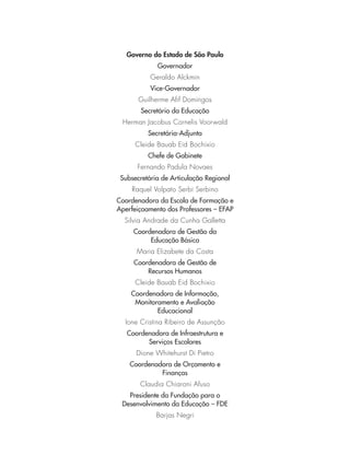 Governo do Estado de São Paulo
Governador
Geraldo Alckmin
Vice-Governador
Guilherme Afif Domingos
Secretário da Educação
Herman Jacobus Cornelis Voorwald
Secretária-Adjunta
Cleide Bauab Eid Bochixio
Chefe de Gabinete
Fernando Padula Novaes
Subsecretária de Articulação Regional
Raquel Volpato Serbi Serbino
Coordenadora da Escola de Formação e
Aperfeiçoamento dos Professores – EFAP
Silvia Andrade da Cunha Galletta
Coordenadora de Gestão da
Educação Básica
Maria Elizabete da Costa
Coordenadora de Gestão de
Recursos Humanos
Cleide Bauab Eid Bochixio
Coordenadora de Informação,
Monitoramento e Avaliação
Educacional
Ione Cristina Ribeiro de Assunção
Coordenadora de Infraestrutura e
Serviços Escolares
Dione Whitehurst Di Pietro
Coordenadora de Orçamento e
Finanças
Claudia Chiaroni Afuso
Presidente da Fundação para o
Desenvolvimento da Educação – FDE
Barjas Negri
 