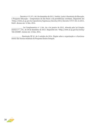 38
. Decreto no
57.571, de 2 de dezembro de 2011. Institui, junto à Secretaria da Educação,
o Programa Educação − Compromisso de São Paulo e dá providências correlatas. Disponível em:
<http://www.al.sp.gov.br/repositorio/legislacao/decreto/2011/decreto-57571-02.12.2011.
html>. Acesso em: 12 dez. 2014.
___________. Lei Complementar no
1.164, de 4 de janeiro de 2012, alterada pela Lei Comple-
mentar no
1.191, de 28 de dezembro de 2012. Disponível em: <http://www.al.sp.gov.br/norma/
?id=165008>. Acesso em: 12 dez. 2014.
__________. Resolução SE 52, de 2 outubro de 2014. Dispõe sobre a organização e o funciona-
mento das escolas estaduais do Programa Ensino Integral.
 