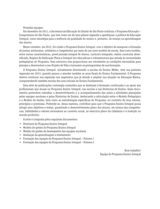 Prezadas equipes,
Em dezembro de 2011, a Secretaria da Educação do Estado de São Paulo instituiu o Programa Educação –
Compromisso de São Paulo, que tem como um de seus pilares expandir e aperfeiçoar a política de Educação
Integral, como estratégia para a melhoria da qualidade do ensino e, portanto, do avanço na aprendizagem
dos alunos.
Nesse contexto, em 2012, foi criado o Programa Ensino Integral, com o objetivo de assegurar a formação
de jovens autônomos, solidários e competentes por meio de um novo modelo de escola. Esse novo modelo,
entre outras características, prevê jornada integral de alunos, currículo integrado, matriz curricular diver-
sificada, Regime de Dedicação Plena e Integral dos educadores e infraestrutura que atenda às necessidades
pedagógicas do Programa. Essa estrutura visa proporcionar aos estudantes as condições necessárias para
planejar e desenvolver o seu Projeto de Vida e tornarem-se protagonistas de sua formação.
O Programa Ensino Integral, inicialmente direcionado a escolas de Ensino Médio, teve sua primeira
expansão em 2013, quando passou a atender também os anos finais do Ensino Fundamental. O Programa
deverá continuar sua expansão nos segmentos que já atende e ampliar sua atuação na Educação Básica,
compreendendo também escolas dos anos iniciais do Ensino Fundamental.
Esta série de publicações contempla conteúdos que se destinam à formação continuada e ao apoio dos
profissionais que atuam no Programa Ensino Integral, nas escolas e nas Diretorias de Ensino. Esses docu-
mentos pretendem subsidiar o desenvolvimento e o acompanhamento das ações e atividades planejadas
pelas equipes escolares e pelas Diretorias de Ensino, destacando a articulação entre o Modelo Pedagógico
e o Modelo de Gestão, bem como as metodologias específicas do Programa, no contexto de seus valores,
princípios e premissas. Pretende-se, dessa maneira, contribuir para que o Programa Ensino Integral possa
atingir seus objetivos e metas, garantindo o desenvolvimento pleno dos alunos, em termos das competên-
cias, habilidades e valores necessários ao convívio social, ao exercício pleno da cidadania e à inserção no
mundo produtivo.
A série é composta pelos seguintes documentos:
• Diretrizes do Programa Ensino Integral
• Modelo de gestão do Programa Ensino Integral
• Modelo de gestão de desempenho das equipes escolares
• Avaliação da aprendizagem e nivelamento
• Formação das equipes do Programa Ensino Integral – Volume 1
• Formação das equipes do Programa Ensino Integral – Volume 2
Bom trabalho!
Equipe do Programa Ensino Integral
 