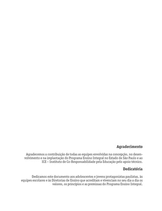 Agradecimento
Agradecemos a contribuição de todas as equipes envolvidas na concepção, no desen-
volvimento e na implantação do Programa Ensino Integral no Estado de São Paulo e ao
ICE – Instituto de Co-Responsabilidade pela Educação pelo apoio técnico.
Dedicatória
Dedicamos este documento aos adolescentes e jovens protagonistas paulistas, às
equipes escolares e às Diretorias de Ensino que acreditam e vivenciam no seu dia a dia os
valores, os princípios e as premissas do Programa Ensino Integral.
 