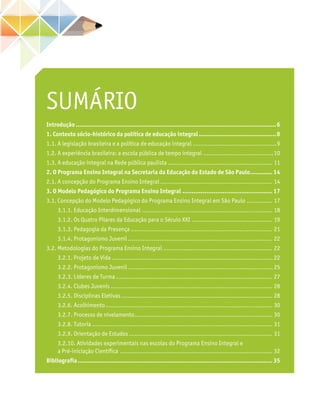 SUMÁRIO
Introdução..............................................................................................................6
1. Contexto sócio-histórico da política de educação integral...........................................8
1.1. A legislação brasileira e a política de educação integral..............................................9
1.2. A experiência brasileira: a escola pública de tempo integral.......................................10
1.3. A educação integral na Rede pública paulista.......................................................... 11
2. O Programa Ensino Integral na Secretaria da Educação do Estado de São Paulo............. 14
2.1. A concepção do Programa Ensino Integral.............................................................. 14
3. O Modelo Pedagógico do Programa Ensino Integral.................................................. 17
3.1. Concepção do Modelo Pedagógico do Programa Ensino Integral em São Paulo............... 17
3.1.1. Educação Interdimensional........................................................................ 18
3.1.2. Os Quatro Pilares da Educação para o Século XXI............................................. 19
3.1.3. Pedagogia da Presença.............................................................................. 21
3.1.4. Protagonismo Juvenil............................................................................... 22
3.2. Metodologias do Programa Ensino Integral............................................................ 22
3.2.1. Projeto de Vida........................................................................................ 22
3.2.2. Protagonismo Juvenil............................................................................... 25
3.2.3. Líderes de Turma...................................................................................... 27
3.2.4. Clubes Juvenis......................................................................................... 28
3.2.5. Disciplinas Eletivas................................................................................... 28
3.2.6. Acolhimento............................................................................................ 30
3.2.7. Processo de nivelamento............................................................................ 30
3.2.8. Tutoria................................................................................................... 31
3.2.9. Orientação de Estudos............................................................................... 31
3.2.10. Atividades experimentais nas escolas do Programa Ensino Integral e
a Pré-iniciação Científica.................................................................................... 32
Bibliografia........................................................................................................... 35
 