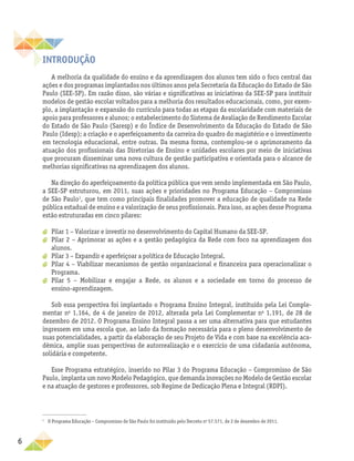 6
INTRODUÇÃO
A melhoria da qualidade do ensino e da aprendizagem dos alunos tem sido o foco central das
ações e dos programas implantados nos últimos anos pela Secretaria da Educação do Estado de São
Paulo (SEE-SP). Em razão disso, são várias e significativas as iniciativas da SEE-SP para instituir
modelos de gestão escolar voltados para a melhoria dos resultados educacionais, como, por exem-
plo, a implantação e expansão do currículo para todas as etapas da escolaridade com materiais de
apoio para professores e alunos; o estabelecimento do Sistema de Avaliação de Rendimento Escolar
do Estado de São Paulo (Saresp) e do Índice de Desenvolvimento da Educação do Estado de São
Paulo (Idesp); a criação e o aperfeiçoamento da carreira do quadro do magistério e o investimento
em tecnologia educacional, entre outras. Da mesma forma, contemplou-se o aprimoramento da
atuação dos profissionais das Diretorias de Ensino e unidades escolares por meio de iniciativas
que procuram disseminar uma nova cultura de gestão participativa e orientada para o alcance de
melhorias significativas na aprendizagem dos alunos.
Na direção do aperfeiçoamento da política pública que vem sendo implementada em São Paulo,
a SEE-SP estruturou, em 2011, suas ações e prioridades no Programa Educação – Compromisso
de São Paulo1
, que tem como principais finalidades promover a educação de qualidade na Rede
pública estadual de ensino e a valorização de seus profissionais. Para isso, as ações desse Programa
estão estruturadas em cinco pilares:
a
a Pilar 1 – Valorizar e investir no desenvolvimento do Capital Humano da SEE-SP.
a
a Pilar 2 – Aprimorar as ações e a gestão pedagógica da Rede com foco na aprendizagem dos
alunos.
a
a Pilar 3 – Expandir e aperfeiçoar a política de Educação Integral.
a
a Pilar 4 – Viabilizar mecanismos de gestão organizacional e financeira para operacionalizar o
Programa.
a
a Pilar 5 – Mobilizar e engajar a Rede, os alunos e a sociedade em torno do processo de
ensino-aprendizagem.
Sob essa perspectiva foi implantado o Programa Ensino Integral, instituído pela Lei Comple-
mentar no
1.164, de 4 de janeiro de 2012, alterada pela Lei Complementar no
1.191, de 28 de
dezembro de 2012. O Programa Ensino Integral passa a ser uma alternativa para que estudantes
ingressem em uma escola que, ao lado da formação necessária para o pleno desenvolvimento de
suas potencialidades, a partir da elaboração de seu Projeto de Vida e com base na excelência aca-
dêmica, amplie suas perspectivas de autorrealização e o exercício de uma cidadania autônoma,
solidária e competente.
Esse Programa estratégico, inserido no Pilar 3 do Programa Educação – Compromisso de São
Paulo, implanta um novo Modelo Pedagógico, que demanda inovações no Modelo de Gestão escolar
e na atuação de gestores e professores, sob Regime de Dedicação Plena e Integral (RDPI).
1
O Programa Educação – Compromisso de São Paulo foi instituído pelo Decreto no
57.571, de 2 de dezembro de 2011.
 