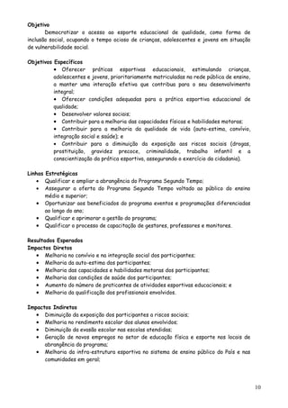 Objetivo
Democratizar o acesso ao esporte educacional de qualidade, como forma de
inclusão social, ocupando o tempo ocioso de crianças, adolescentes e jovens em situação
de vulnerabilidade social.
Objetivos Específicos
• Oferecer práticas esportivas educacionais, estimulando crianças,
adolescentes e jovens, prioritariamente matriculadas na rede pública de ensino,
a manter uma interação efetiva que contribua para o seu desenvolvimento
integral;
• Oferecer condições adequadas para a prática esportiva educacional de
qualidade;
• Desenvolver valores sociais;
• Contribuir para a melhoria das capacidades físicas e habilidades motoras;
• Contribuir para a melhoria da qualidade de vida (auto-estima, convívio,
integração social e saúde); e
• Contribuir para a diminuição da exposição aos riscos sociais (drogas,
prostituição, gravidez precoce, criminalidade, trabalho infantil e a
conscientização da prática esportiva, assegurando o exercício da cidadania).
Linhas Estratégicas
• Qualificar e ampliar a abrangência do Programa Segundo Tempo;
• Assegurar a oferta do Programa Segundo Tempo voltado ao público do ensino
médio e superior;
• Oportunizar aos beneficiados do programa eventos e programações diferenciadas
ao longo do ano;
• Qualificar e aprimorar a gestão do programa;
• Qualificar o processo de capacitação de gestores, professores e monitores.
Resultados Esperados
Impactos Diretos
• Melhoria no convívio e na integração social dos participantes;
• Melhoria da auto-estima dos participantes;
• Melhoria das capacidades e habilidades motoras dos participantes;
• Melhoria das condições de saúde dos participantes;
• Aumento do número de praticantes de atividades esportivas educacionais; e
• Melhoria da qualificação dos profissionais envolvidos.
Impactos Indiretos
• Diminuição da exposição dos participantes a riscos sociais;
• Melhoria no rendimento escolar dos alunos envolvidos;
• Diminuição da evasão escolar nas escolas atendidas;
• Geração de novos empregos no setor de educação física e esporte nos locais de
abrangência do programa;
• Melhoria da infra-estrutura esportiva no sistema de ensino público do País e nas
comunidades em geral;
10
 