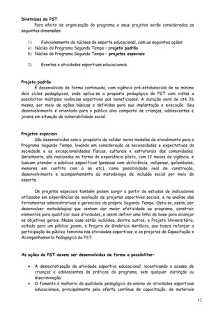 Diretrizes do PST
Para efeito de organização do programa e seus projetos serão consideradas as
seguintes dimensões:
1) Funcionamento de núcleos de esporte educacional, com as seguintes ações:
a) Núcleo do Programa Segundo Tempo – projeto padrão
b) Núcleo do Programa Segundo Tempo – projetos especiais
2) Eventos e atividades esportivas educacionais.
Projeto padrão
É desenvolvido de forma continuada, com vigência pré-estabelecida de no mínimo
dois ciclos pedagógicos, onde aplica-se a proposta pedagógica do PST com vistas a
possibilitar múltiplas vivências esportivas aos beneficiados. A duração será de até 26
meses, por meio de ações básicas e definidas para sua implantação e execução. Seu
desenvolvimento é orientado para o público alvo composto de crianças, adolescentes e
jovens em situação de vulnerabilidade social.
Projetos especiais
São desenvolvidos com o propósito de validar novos modelos de atendimento para o
Programa Segundo Tempo, levando em consideração as necessidades e expectativas da
sociedade e as excepcionalidades físicas, culturais e estruturais das comunidades.
Geralmente, são realizados na forma de experiência piloto, com 12 meses de vigência, e
buscam atender a públicos específicos (pessoas com deficiência, indígenas, quilombolas,
menores em conflito com a lei etc), como possibilidade real de construção,
desenvolvimento e acompanhamento da metodologia de inclusão social por meio do
esporte.
Os projetos especiais também podem surgir a partir de estudos de indicadores
utilizados em experiências de avaliação de projetos esportivos sociais, e na análise das
ferramentas administrativas e gerenciais do próprio Segundo Tempo. Opta-se, assim, por
desenvolver metodologias que venham dar maior efetividade ao programa, construir
elementos para qualificar suas atividades, e assim definir uma linha de base para alcançar
os objetivos gerais. Nesse caso estão incluídos, dentre outros, o Projeto Universitário,
voltado para um público jovem, o Projeto de Ginástica Aeróbica, que busca reforçar a
participação do público feminino nas atividades esportivas, e os projetos de Capacitação e
Acompanhamento Pedagógico do PST.
As ações do PST devem ser desenvolvidas de forma a possibilitar:
• A democratização da atividade esportiva educacional, incentivando o acesso de
crianças e adolescentes às práticas do programa, sem qualquer distinção ou
discriminação;
• O fomento à melhoria da qualidade pedagógica do ensino de atividades esportivas
educacionais, principalmente pela oferta contínua de capacitação, de materiais
12
 
