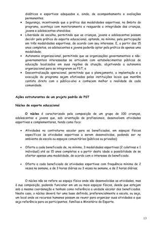 didáticos e esportivos adequados e, ainda, de acompanhamento e avaliações
permanentes;
• Segurança, incentivando que a prática das modalidades esportivas, no âmbito do
programa, aconteça com monitoramento e resguarde a integridade das crianças,
jovens e adolescentes atendidos;
• Liberdade de escolha, permitindo que as crianças, jovens e adolescentes possam
decidir pela prática do esporte educacional, optando, no mínimo, pela participação
em três modalidades esportivas, de acordo com seu interesse. E, a partir dos 15
anos completos, os adolescentes e jovens poderão optar pela prática de apenas uma
modalidade;
• Autonomia organizacional, permitindo que as organizações governamentais e não-
governamentais interessadas se articulem com estabelecimentos públicos de
educação localizados em suas regiões de atuação, objetivando a autonomia
organizacional para se integrarem ao PST; e
• Descentralização operacional, permitindo que o planejamento, a implantação e a
execução do programa sejam efetivadas pelas instituições locais que mantêm
contato direto com o público-alvo e conhecem melhor a realidade de cada
comunidade.
Ações estruturantes de um projeto padrão do PST
Núcleo de esporte educacional
O núcleo é caracterizado pela composição de um grupo de 100 crianças,
adolescentes e jovens que, sob orientação de profissionais, desenvolvem atividades
esportivas e complementares, tendo como foco:
• Atividades no contraturno escolar para os beneficiados, em espaços físicos
específicos às atividades esportivas a serem desenvolvidas, podendo ser no
ambiente da escola ou espaços comunitários (públicos ou privados);
• Oferta a cada beneficiado de, no mínimo, 3 modalidades esportivas (2 coletivas e 1
individual) até os 15 anos completos e a partir desta idade a possibilidade de se
ofertar apenas uma modalidade, de acordo com o interesse do beneficiado;
• Oferta a cada beneficiado de atividades esportivas com frequência mínima de 2
vezes na semana, e de 3 horas diárias ou 3 vezes na semana, e de 2 horas diárias;
O núcleo não se refere ao espaço físico onde são desenvolvidas as atividades, mas
à sua composição, podendo funcionar em um ou mais espaços físicos, desde que estejam
sob a mesma coordenação e tenham como referência a unidade escolar dos beneficiados.
Neste caso, o núcleo deverá ter uma base definida, preferencialmente a escola, ou seja,
um local onde os recursos humanos possam se reunir para organizar suas atividades e que
seja referência para os participantes, famílias e Ministério do Esporte.
13
 