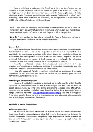 Para as entidades privadas sem fins lucrativos o limite de beneficiados para os
projetos a serem pleiteados deverá ser menor ou igual a 5% (cinco por cento) da
população ou da média (mais de um município a ser atendido) da população escolar da rede
pública de ensino (composto exclusivamente pelos ensinos fundamental e médio) do(s)
município(s) onde serão ofertadas as atividades, não ultrapassando o quantitativo de
10.000 (dez mil) beneficiados, ou 100 (cem) núcleos.
Nota 1: Nos casos de renovação, independente da esfera administrativa, o limite de
atendimento parte do quantitativo atendido no convênio anterior, com base na análise do
cumprimento do objeto, referendado por meio de parecer técnico específico.
Nota 2: É prerrogativa da Secretaria Nacional de Esporte Educacional alterar a
qualquer momento os critérios e limites acima estabelecidos.
Espaços físicos
O interessado deve disponibilizar infraestrutura esportiva para o desenvolvimento
das atividades. Os espaços devem ser adequados às atividades a serem ofertadas e à
quantidade de beneficiados atendidos. Além disso, devem ter condições mínimas de
atendimento aos participantes, incluindo banheiros (ou acesso disponível em locais
próximos), bebedouros (ou acesso à água), espaço para a realização das atividades
complementares e distribuição do lanche ou refeição (quando for o caso).
Poderão ser utilizados os espaços físicos escolares ou comunitários, públicos ou
privados, preferencialmente localizados próximos à comunidade beneficiada, que não
demandem transporte para o deslocamento dos beneficiados.
Caso o(s) espaço(s) físico(s) a ser(em) utilizado(s) não pertençam à entidade
proponente, faz-se necessário um Termo de Cessão de Uso emitido pela entidade
mantenedora, autorizando o seu uso.
Identificação dos espaços físicos
Compete à entidade interessada na execução do projeto garantir a identificação
dos locais de funcionamento dos núcleos. A identificação será ser feita por meio de
placas, banners, faixas ou outra forma similar previamente acordada com a SNEED/ME,
observando-se os padrões estabelecidos no Manual de Aplicação de Marcas do Segundo
Tempo (disponível no Portal: www.esporte.gov.br/segundotempo) para fins de divulgação.
A entidade também deverá garantir o acompanhamento das atividades pela comunidade
local e pelos órgãos de controle e fiscalização.
Atividades a serem desenvolvidas
Atividades esportivas
As atividades esportivas oferecidas aos núcleos devem ter caráter educacional,
tendo como objetivo o desenvolvimento integral da criança, do adolescente e do jovem, de
forma a favorecer a consciência de seu próprio corpo, explorar seus limites, aumentar as
suas potencialidades, desenvolver seu espírito de solidariedade, de cooperação mútua e de
respeito pelo coletivo.
15
 