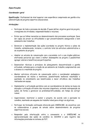 Especificações
Coordenador-geral
Qualificação: Profissional de nível superior com experiência comprovada em gestão e/ou
administração de projetos esportivo-educacionais.
Atribuições:
• Participar de todo o processo de decisão. É quem define: objetivo geral do projeto,
cronograma de atividades, responsabilidades e recursos;
• Evitar que as falhas inerentes ao desenvolvimento dos processos aconteçam. Deve
ser capaz de prever as dificuldades e agir preventivamente assegurando o bom
andamento dos trabalhos;
• Gerenciar a implementação das ações acordadas no projeto técnico e plano de
trabalho, estabelecendo, inclusive, o controle total da estrutura administrativa e
do orçamento do projeto;
• Ampliar os veículos de comunicação com a sociedade civil e com órgãos públicos,
efetivando parcerias que visem o melhor desempenho do projeto e possibilitem
agregar valores e benefícios aos participantes;
• Desenvolver técnicas e princípios de planejamento descentralizado e gestão
articulada, voltados para a criação de um ambiente de trabalho comprometido com
o alcance e o resultado do projeto;
• Manter estrutura eficiente de comunicação entre o coordenador pedagógico,
coordenadores de núcleo e monitores, possibilitando melhores resultados e
qualidade no atendimento aos beneficiados e maior eficiência dos trabalhos
realizados em equipe;
• Implementar a articulação periódica com os coordenadores de núcleo na busca da
alocação e utilização eficiente dos recursos disponíveis, evitando sobreposição de
ações, de forma a gerenciar os problemas/dificuldades, em tempo de corrigir
rumos;
• Supervisionar, monitorar e avaliar o projeto, de acordo com o pactuado no
convênio, mantendo um esquema de trabalho viável para atingir os objetivos;
• Participar da formação continuada oferecida pela SNEED/ME, de encontros com
os colaboradores e grupos de estudo sobre desenvolvimento de projetos
esportivos sociais;
• Responder pela interlocução entre a convenente e a SNEED/ME na
operacionalização das ações do convênio no SICONV e pelo registro das
informações prestadas no sistema do PST.
18
 