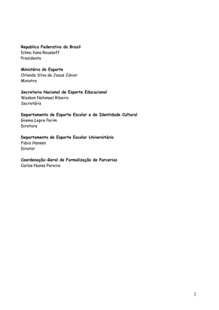 Republica Federativa do Brasil
Dilma Vana Rousseff
Presidenta
Ministério do Esporte
Orlando Silva de Jesus Júnior
Ministro
Secretaria Nacional de Esporte Educacional
Wadson Natanael Ribeiro
Secretário
Departamento de Esporte Escolar e de Identidade Cultural
Gianna Lepre Perim
Diretora
Departamento de Esporte Escolar Universitário
Fabio Hansen
Diretor
Coordenação-Geral de Formalização de Parcerias
Carlos Nunes Pereira
2
 