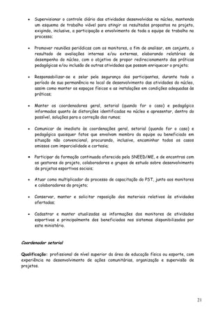 • Supervisionar o controle diário das atividades desenvolvidas no núcleo, mantendo
um esquema de trabalho viável para atingir os resultados propostos no projeto,
exigindo, inclusive, a participação e envolvimento de toda a equipe de trabalho no
processo;
• Promover reuniões periódicas com os monitores, a fim de analisar, em conjunto, o
resultado de avaliações internas e/ou externas, elaborando relatórios de
desempenho do núcleo, com o objetivo de propor redirecionamento das práticas
pedagógicas e/ou inclusão de outras atividades que possam enriquecer o projeto;
• Responsabilizar-se e zelar pela segurança dos participantes, durante todo o
período de sua permanência no local de desenvolvimento das atividades do núcleo,
assim como manter os espaços físicos e as instalações em condições adequadas às
práticas;
• Manter os coordenadores geral, setorial (quando for o caso) e pedagógico
informados quanto às distorções identificadas no núcleo e apresentar, dentro do
possível, soluções para a correção dos rumos;
• Comunicar de imediato às coordenações geral, setorial (quando for o caso) e
pedagógica quaisquer fatos que envolvam membro da equipe ou beneficiado em
situação não convencional, procurando, inclusive, encaminhar todos os casos
omissos com imparcialidade e cortesia;
• Participar da formação continuada oferecida pela SNEED/ME, e de encontros com
os gestores do projeto, colaboradores e grupos de estudo sobre desenvolvimento
de projetos esportivos sociais;
• Atuar como multiplicador do processo de capacitação do PST, junto aos monitores
e colaboradores do projeto;
• Conservar, manter e solicitar reposição dos materiais relativos às atividades
ofertadas;
• Cadastrar e manter atualizadas as informações dos monitores de atividades
esportivas e principalmente dos beneficiados nos sistemas disponibilizados por
este ministério.
Coordenador setorial
Qualificação: profissional de nível superior da área de educação física ou esporte, com
experiência no desenvolvimento de ações comunitárias, organização e supervisão de
projetos.
21
 