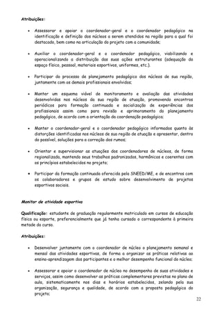 Atribuições:
• Assessorar e apoiar o coordenador-geral e o coordenador pedagógico na
identificação e definição dos núcleos a serem atendidos na região para a qual foi
destacado, bem como na articulação do projeto com a comunidade;
• Auxiliar o coordenador-geral e o coordenador pedagógico, viabilizando e
operacionalizando a distribuição das suas ações estruturantes (adequação do
espaço físico, pessoal, materiais esportivos, uniformes, etc.).
• Participar do processo de planejamento pedagógico dos núcleos de sua região,
juntamente com os demais profissionais envolvidos;
• Manter um esquema viável de monitoramento e avaliação das atividades
desenvolvidas nos núcleos da sua região de atuação, promovendo encontros
periódicos para formação continuada e socialização de experiências dos
profissionais assim como para revisão e aprimoramento do planejamento
pedagógico, de acordo com a orientação da coordenação pedagógica;
• Manter o coordenador-geral e o coordenador pedagógico informados quanto às
distorções identificadas nos núcleos de sua região de atuação e apresentar, dentro
do possível, soluções para a correção dos rumos;
• Orientar e supervisionar as atuações dos coordenadores de núcleos, de forma
regionalizada, mantendo seus trabalhos padronizados, harmônicos e coerentes com
os princípios estabelecidos no projeto;
• Participar da formação continuada oferecida pela SNEED/ME, e de encontros com
os colaboradores e grupos de estudo sobre desenvolvimento de projetos
esportivos sociais.
Monitor de atividade esportiva
Qualificação: estudante de graduação regularmente matriculado em cursos de educação
física ou esporte, preferencialmente que já tenha cursado o correspondente à primeira
metade do curso.
Atribuições:
• Desenvolver juntamente com o coordenador de núcleo o planejamento semanal e
mensal das atividades esportivas, de forma a organizar as práticas relativas ao
ensino-aprendizagem dos participantes e o melhor desempenho funcional do núcleo;
• Assessorar e apoiar o coordenador de núcleo no desempenho de suas atividades e
serviços, assim como desenvolver as práticas complementares previstas no plano de
aula, sistematicamente nos dias e horários estabelecidos, zelando pela sua
organização, segurança e qualidade, de acordo com a proposta pedagógica do
projeto;
22
 