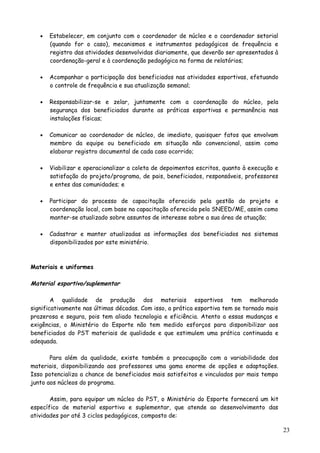 • Estabelecer, em conjunto com o coordenador de núcleo e o coordenador setorial
(quando for o caso), mecanismos e instrumentos pedagógicos de frequência e
registro das atividades desenvolvidas diariamente, que deverão ser apresentados à
coordenação-geral e à coordenação pedagógica na forma de relatórios;
• Acompanhar a participação dos beneficiados nas atividades esportivas, efetuando
o controle de frequência e sua atualização semanal;
• Responsabilizar-se e zelar, juntamente com a coordenação do núcleo, pela
segurança dos beneficiados durante as práticas esportivas e permanência nas
instalações físicas;
• Comunicar ao coordenador de núcleo, de imediato, quaisquer fatos que envolvam
membro da equipe ou beneficiado em situação não convencional, assim como
elaborar registro documental de cada caso ocorrido;
• Viabilizar e operacionalizar a coleta de depoimentos escritos, quanto à execução e
satisfação do projeto/programa, de pais, beneficiados, responsáveis, professores
e entes das comunidades; e
• Participar do processo de capacitação oferecido pela gestão do projeto e
coordenação local, com base na capacitação oferecida pela SNEED/ME, assim como
manter-se atualizado sobre assuntos de interesse sobre a sua área de atuação;
• Cadastrar e manter atualizadas as informações dos beneficiados nos sistemas
disponibilizados por este ministério.
Materiais e uniformes
Material esportivo/suplementar
A qualidade de produção dos materiais esportivos tem melhorado
significativamente nas últimas décadas. Com isso, a prática esportiva tem se tornado mais
prazerosa e segura, pois tem aliado tecnologia e eficiência. Atento a essas mudanças e
exigências, o Ministério do Esporte não tem medido esforços para disponibilizar aos
beneficiados do PST materiais de qualidade e que estimulem uma prática continuada e
adequada.
Para além da qualidade, existe também a preocupação com a variabilidade dos
materiais, disponibilizando aos professores uma gama enorme de opções e adaptações.
Isso potencializa a chance de beneficiados mais satisfeitos e vinculados por mais tempo
junto aos núcleos do programa.
Assim, para equipar um núcleo do PST, o Ministério do Esporte fornecerá um kit
específico de material esportivo e suplementar, que atende ao desenvolvimento das
atividades por até 3 ciclos pedagógicos, composto de:
23
 