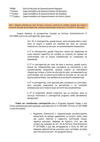 *PNDR Política Nacional de Desenvolvimento Regional
**Sudene Superintendência do Desenvolvimento do Nordeste
***Sudam Superintendência do Desenvolvimento da Amazônia
****Sudeco Superintendência do Desenvolvimento do Centro-Oeste
Obs 1: Quando atendida por meio de bens e serviços, constará do convênio cláusula que indique a
forma de aferição da contrapartida, conforme determinado no Decreto nº 6.170/07 e alterações.
Cumpre destacar as perspectivas trazidas na Portaria Interministerial nº
127/2008, acerca da contrapartida, quais sejam:
Art. 20. A contrapartida, quando houver, será calculada sobre o valor
total do objeto e poderá ser atendida por meio de recursos
financeiros e de bens ou serviços, se economicamente mensuráveis.
§ 1º A contrapartida, quando financeira, deverá ser depositada na
conta bancária específica do convênio ou contrato de repasse em
conformidade com os prazos estabelecidos no cronograma de
desembolso.
§ 2º A contrapartida por meio de bens e serviços, quando aceita,
deverá ser fundamentada pelo concedente ou contratante e ser
economicamente mensurável, devendo constar do instrumento
cláusula que indique a forma de aferição do valor correspondente em
conformidade com os valores praticados no mercado ou, em caso de
objetos padronizados, com parâmetros previamente estabelecidos.
§ 3º A contrapartida, a ser aportada pelo convenente ou contratado,
será calculada observados os percentuais e as condições
estabelecidas na lei federal anual de diretrizes orçamentárias.
§ 4º O proponente deverá comprovar que os recursos, bens ou
serviços referentes à contrapartida proposta estão devidamente
assegurados.
Podem ser considerados contrapartida para o Programa Segundo Tempo, e nos
limites estabelecidos pela legislação atual (Decreto nº 6.170/2007, Portaria nº 127/2008
e suas alterações):
• Pagamento (financeiro) e disponibilização (economicamente
mensurável) de pessoal suplementar ao projeto, assim como
dos custos relativos à respectiva contratação (taxas,
impostos patronais, despesas de logística, etc); que não
incidam nas vedações do art. 39 da Portaria Interministerial
nº 127/2008, e que não ultrapassarem o limite de 15% em
despesas administrativas previstos para entidades privadas
sem fins lucrativos (art. 39, parágrafo único);
27
 