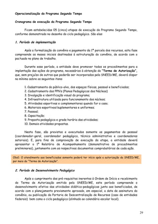 Operacionalização do Programa Segundo Tempo
Cronograma de execução do Programa Segundo Tempo
Ficam estabelecidas 05 (cinco) etapas de execução do Programa Segundo Tempo,
conforme demonstrado no desenho do ciclo pedagógico. São elas:
1. Período de implementação
Após a formalização do convênio e pagamento da 1ª parcela dos recursos, esta fase
compreende os meses iniciais destinados à estruturação do convênio, de acordo com o
pactuado no plano de trabalho.
Durante esse período, a entidade deve promover todos os procedimentos para a
implantação das ações do programa, necessários à obtenção do “Termo de Autorização”,
que, sem prejuízo de outros que poderão ser incorporados pela SNEED/ME, deverá dispor
no mínimo sobre os seguintes itens:
1. Cadastramento do público-alvo, dos espaços físicas, pessoal e beneficiados;
2. Cadastramento dos PPN’s (Planos Pedagógicos dos Núcleos)
3. Divulgação e identificação visual do programa;
4. Infraestrutura utilizada para funcionamento dos núcleos;
5. Atividades esportivas e complementares quando for o caso;
6. Materiais esportivos/suplementares e uniformes;
7. Pessoal;
8. Capacitação;
9. Proposta pedagógica e grade horária das atividades;
10. Demais atividades propostas.
Nesta fase, são previstos e executados somente os pagamentos do pessoal
(coordenador-geral, coordenador pedagógico, técnico administrativo e coordenadores
setoriais). E, para fins de comprovação de execução da etapa, a entidade deverá
apresentar o 1º Relatório de Acompanhamento (demonstrativo de procedimentos
preliminares), juntamente com os respectivos documentos comprobatórios de cada ação.
Obs1: O atendimento aos beneficiados somente poderá ter início após a autorização da SNEED/ME,
por meio do “Termo de Autorização”.
2. Período de Desenvolvimento Pedagógico
Após o cumprimento dos pré-requisitos inerentes à Ordem de Início e recebimento
do Termo de Autorização emitido pela SNEED/ME, este período compreende o
desenvolvimento efetivo das atividades didático-pedagógicas junto aos beneficiados, de
acordo com o planejamento previamente aprovado, em especial, a data de assinatura do
convênio, ou publicação da Portaria de Descentralização de Recursos (caso de entidades
federais) bem como o ciclo pedagógico (alinhado ao calendário escolar local).
29
 