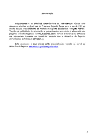 Apresentação
Resguardando-se os princípios constitucionais da Administração Pública, este
documento atualiza as diretrizes do Programa Segundo Tempo para o ano de 2011 no
âmbito da ação “Funcionamento de Núcleos de Esporte Educacional – Projeto Padrão”.
Também dá publicidade às orientações e procedimentos necessários à elaboração dos
projetos, conforme legislação vigente, buscando, assim, nortear a iniciativa das entidades
que apresentem interesse em formalizar parceria com o Ministério do Esporte,
uniformizando e otimizando os trabalhos.
Este documento e seus anexos estão disponibilizados também no portal do
Ministério do Esporte: www.esporte.gov.br/segundotempo.
3
 