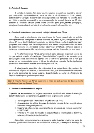 3. Período de Recesso
O período de recesso tem como objetivo ajustar o projeto ao calendário escolar
que compreende, aproximadamente, entre os dias 16 de dezembro a 15 de janeiro,
podendo sofrer variação, de acordo com o município onde será instalado. No entanto, deve
ser feita a previsão orçamentária para remuneração do pessoal durante os 30 dias,
podendo a entidade utilizar parte deste período para planejamento pedagógico,
planejamento das ações do período de atendimento concentrado, reuniões etc.
4. Período de atendimento concentrado – Projeto Recreio nas Férias
Compreende o atendimento aos beneficiados de forma concentrada, no período
correspondente ao cronograma de férias escolares em janeiro e julho, com garantia de no
mínimo 24 horas de atividades diferenciadas por edição. Visa a oferta de opções de lazer
que preencham o tempo livre de modo prazeroso e ao mesmo tempo construtivo, por meio
do desenvolvimento de atividades lúdicas, esportivas, artísticas, culturais, sociais e
turísticas, essencialmente diferenciadas daquelas que o núcleo desenvolve durante o ano.
O Projeto Recreio nas Férias, caracterizado como especial, é opcional e deve se
dar por meio de adesão, efetivada por “Chamada Pública” específica. As parcerias para
esse projeto serão concretizadas apenas com as entidades parceiras com o PST que
estiverem em conformidade com os critérios de seleção da chamada. Serão viabilizadas
por meio de instrumentos também específicos para este fim.
O planejamento específico das atividades é de competência das equipes de
trabalho dos próprios núcleos que já desenvolvem o PST, que devem atender às diretrizes
do projeto constantes de manual próprio, disponibilizado no portal do Ministério do
Esporte: www.esporte.gov.br/segundotempo.
Obs1: O Projeto Recreio nas Férias caracteriza o início de cada período de desenvolvimento
pedagógico do Programa Segundo Tempo.
5. Período de encerramento do projeto
O período de encerramento do projeto compreende os dois últimos meses de execução
das atividades junto aos beneficiados, possibilitando ao proponente analisar:
1) A execução física e financeira do projeto como um todo;
2) A necessidade de aditivo de prazo de vigência, no caso de ter ocorrido algum
atraso no cronograma previsto;
3) Preparar os relatórios de encerramento das atividades, de forma a encaminhar
à SNEED/ME;
4) Finalizar o Processo de inclusão de documentação e informações no SICONV,
referente à Prestação de Contas Final
Além disso, excepcionalmente, a proponente poderá realizar ajustes no plano de
trabalho, quando identificadas as necessidades de alterações, a exemplo de mudança de
30
 