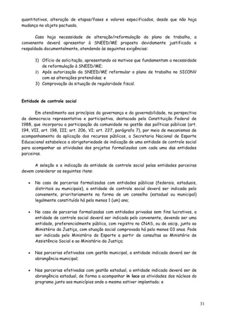 quantitativos, alteração de etapas/fases e valores especificados, desde que não haja
mudança no objeto pactuado.
Caso haja necessidade de alteração/reformulação do plano de trabalho, a
convenente deverá apresentar à SNEED/ME proposta devidamente justificada e
respaldada documentalmente, atendendo às seguintes exigências:
1) Ofício de solicitação, apresentando os motivos que fundamentam a necessidade
de reformulação à SNEED/ME;
2) Após autorização da SNEED/ME reformular o plano de trabalho no SICONV
com as alterações pretendidas; e
3) Comprovação da situação de regularidade fiscal.
Entidade de controle social
Em atendimento aos princípios da governança e da governabilidade, na perspectiva
da democracia representativa e participativa, destacada pela Constituição Federal de
1988, que incorporou a participação da comunidade na gestão das políticas públicas (art.
194, VII, art. 198, III; art. 206, VI; art. 227, parágrafo 7), por meio de mecanismos de
acompanhamento da aplicação dos recursos públicos, a Secretaria Nacional de Esporte
Educacional estabelece a obrigatoriedade de indicação de uma entidade de controle social
para acompanhar as atividades dos projetos formalizados com cada uma das entidades
parceiras.
A seleção e a indicação da entidade de controle social pelas entidades parceiras
devem considerar os seguintes itens:
• No caso de parcerias formalizadas com entidades públicas (federais, estaduais,
distritais ou municipais), a entidade de controle social deverá ser indicada pelo
convenente, prioritariamente na forma de um conselho (estadual ou municipal)
legalmente constituído há pelo menos 1 (um) ano;
• No caso de parcerias formalizadas com entidades privadas sem fins lucrativos, a
entidade de controle social deverá ser indicada pelo convenente, devendo ser uma
entidade, preferencialmente pública, com registro no CNAS, ou de oscip, junto ao
Ministério da Justiça, com atuação social comprovada há pelo menos 03 anos. Pode
ser indicada pelo Ministério do Esporte a partir de consultas ao Ministério de
Assistência Social e ao Ministério da Justiça;
• Nas parcerias efetivadas com gestão municipal, a entidade indicada deverá ser de
abrangência municipal;
• Nas parcerias efetivadas com gestão estadual, a entidade indicada deverá ser de
abrangência estadual, de forma a acompanhar in loco as atividades dos núcleos do
programa junto aos municípios onde o mesmo estiver implantado; e
31
 