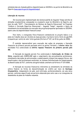 estabelecidas em chamada pública disponibilizada no SICONV e no portal do Ministério do
Esporte (www.esporte.gov.br/segundotempo).
Liberação de recursos
Os recursos para implementação dos núcleos-padrão do Segundo Tempo advirão de
dotações orçamentárias consignadas no orçamento anual do Ministério do Esporte, por
meio da ação “4377 – Funcionamento de Núcleos de Esporte Educacional“ do Programa
“Vivência e Iniciação Esportiva Educacional – Segundo Tempo”, seguindo a lógica de
atendimento às necessidades de execução dos projetos/propostas aprovadas no SICONV,
assim como da disponibilidade financeira anual.
Para tanto, o cronograma físico-financeiro estabelecido no projeto básico e no
plano de trabalho deve ser dividido em duas parcelas. A primeira terá o limite de até 50%
(cinquenta por cento) do valor total ajustado (Portaria nº 137, de 20 de junho de 2008).
É condição imprescindível para execução das ações do programa a liberação
financeira da primeira parcela pactuada entre as partes. Portanto, o efetivo início das
atividades fica condicionado ao efetivo repasse financeiro da primeira parcela pelo
ME.
A liberação da segunda parcela fica condicionada à Autorização de Ordem de
Início, expedida pela SNEED/ME após o cumprimento dos procedimentos preliminares,
atendimento das ações de estruturação e cadastramento integral dos espaços físicos, dos
beneficiados e dos profissionais envolvidos, no Sistema Informatizado de Cadastramento
de Beneficiados do PST, conforme obrigatoriedade constante da Portaria nº 137/2008.
A liberação de recursos financeiros referentes ao atendimento às entidades da
esfera federal, na forma de descentralização de crédito por meio de Destaque
Orçamentário, independente da ação, será efetivada, preferencialmente, em uma única
parcela, conforme especificado em portaria elaborada para este caso e no cronograma de
desembolso do plano de trabalho resumido.
35
 