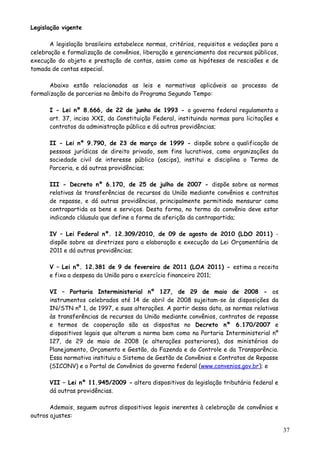 Legislação vigente
A legislação brasileira estabelece normas, critérios, requisitos e vedações para a
celebração e formalização de convênios, liberação e gerenciamento dos recursos públicos,
execução do objeto e prestação de contas, assim como as hipóteses de rescisões e de
tomada de contas especial.
Abaixo estão relacionadas as leis e normativas aplicáveis ao processo de
formalização de parcerias no âmbito do Programa Segundo Tempo:
I - Lei nº 8.666, de 22 de junho de 1993 - o governo federal regulamenta o
art. 37, inciso XXI, da Constituição Federal, instituindo normas para licitações e
contratos da administração pública e dá outras providências;
II - Lei nº 9.790, de 23 de março de 1999 - dispõe sobre a qualificação de
pessoas jurídicas de direito privado, sem fins lucrativos, como organizações da
sociedade civil de interesse público (oscips), institui e disciplina o Termo de
Parceria, e dá outras providências;
III - Decreto nº 6.170, de 25 de julho de 2007 - dispõe sobre as normas
relativas às transferências de recursos da União mediante convênios e contratos
de repasse, e dá outras providências, principalmente permitindo mensurar como
contrapartida os bens e serviços. Desta forma, no termo do convênio deve estar
indicando cláusula que define a forma de aferição da contrapartida;
IV – Lei Federal nº. 12.309/2010, de 09 de agosto de 2010 (LDO 2011) -
dispõe sobre as diretrizes para a elaboração e execução da Lei Orçamentária de
2011 e dá outras providências;
V – Lei nº. 12.381 de 9 de fevereiro de 2011 (LOA 2011) - estima a receita
e fixa a despesa da União para o exercício financeiro 2011;
VI – Portaria Interministerial nº 127, de 29 de maio de 2008 - os
instrumentos celebrados até 14 de abril de 2008 sujeitam-se às disposições da
IN/STN nº 1, de 1997, e suas alterações. A partir dessa data, as normas relativas
às transferências de recursos da União mediante convênios, contratos de repasse
e termos de cooperação são as dispostas no Decreto nº 6.170/2007 e
dispositivos legais que alteram a norma bem como na Portaria Interministerial nº
127, de 29 de maio de 2008 (e alterações posteriores), dos ministérios do
Planejamento, Orçamento e Gestão, da Fazenda e do Controle e da Transparência.
Essa normativa instituiu o Sistema de Gestão de Convênios e Contratos de Repasse
(SICONV) e o Portal de Convênios do governo federal (www.convenios.gov.br); e
VII – Lei nº 11.945/2009 - altera dispositivos da legislação tributária federal e
dá outras providências.
Ademais, seguem outros dispositivos legais inerentes à celebração de convênios e
outros ajustes:
37
 