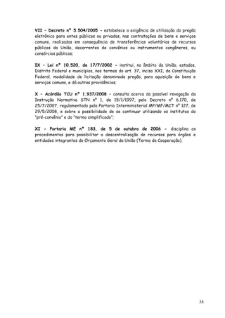 VII – Decreto nº 5.504/2005 - estabelece a exigência de utilização do pregão
eletrônico para entes públicos ou privados, nas contratações de bens e serviços
comuns, realizadas em consequência de transferências voluntárias de recursos
públicos da União, decorrentes de convênios ou instrumentos congêneres, ou
consórcios públicos;
IX – Lei nº 10.520, de 17/7/2002 - institui, no âmbito da União, estados,
Distrito Federal e municípios, nos termos do art. 37, inciso XXI, da Constituição
Federal, modalidade de licitação denominada pregão, para aquisição de bens e
serviços comuns, e dá outras providências;
X – Acórdão TCU nº 1.937/2008 – consulta acerca da possível revogação da
Instrução Normativa STN nº 1, de 15/1/1997, pelo Decreto nº 6.170, de
25/7/2007, regulamentado pela Portaria Interministerial MP/MF/MCT nº 127, de
29/5/2008, e sobre a possibilidade de se continuar utilizando os institutos do
“pré-convênio” e do “termo simplificado”;
XI - Portaria ME nº 183, de 5 de outubro de 2006 - disciplina os
procedimentos para possibilitar a descentralização de recursos para órgãos e
entidades integrantes do Orçamento Geral da União (Termo de Cooperação).
38
 