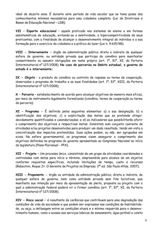 ideal de dezoito anos. É durante este período de vida escolar que se toma posse dos
conhecimentos mínimos necessários para uma cidadania completa. (Lei de Diretrizes e
Bases da Educação Nacional – LDB);
VII – Esporte educacional – aquele praticado nos sistemas de ensino e em formas
assistemáticas de educação, evitando-se a seletividade, a hipercompetitividade de seus
praticantes, com a finalidade de alcançar o desenvolvimento integral do indivíduo e a sua
formação para o exercício da cidadania e a prática do lazer (Lei n. 9.615/98);
VIII - Interveniente – órgão da administração pública direta e indireta de qualquer
esfera de governo, ou entidade privada que participa do convênio para manifestar
consentimento ou assumir obrigações em nome próprio (art. 1º, §1º, XI, da Portaria
Interministerial nº 127/2008). No caso de parcerias no âmbito estadual, o governo do
estado é o interveniente;
IX - Objeto - o produto do convênio ou contrato de repasse ou termo de cooperação,
observados o programa de trabalho e as suas finalidades (art. 1º, §1º, XIII, da Portaria
Interministerial nº 127/2008);
X – Parceria – estabelecimento de acordo para alcançar objetivos de maneira mais eficaz,
por meio de instrumento legalmente formalizado (convênio, termo de cooperação ou termo
de parceria);
XI – Programa – É definido pelos seguintes elementos: a) a sua designação; b) a
identificação dos objetivos; c) a explicitação das metas que se pretende atingir,
devidamente quantificadas e calendarizadas; e d) os indicadores que possibilitarão aferir
o cumprimento dos objetivos e respectivas metas. Consistem num conjunto coerente de
atividades e/ou projetos desenvolvidos para produzir um dado resultado, tendo em vista a
concretização dos impactos pretendidos. Suas ações podem, ou não, ser agrupadas em
eixos. Na esfera governamental, os programas visam assegurar o cumprimento dos
objetivos definidos no programa do governo apresentado ao Congresso Nacional no início
da legislatura (Plano Plurianual - PPA);
XII - Projeto – Um processo único, consistindo de um grupo de atividades coordenadas e
controladas com datas para início e término, empreendido para alcance de um objetivo
conforme requisitos específicos, incluindo limitações de tempo, custo e recursos
(Rabechini, Roque Jr. O Gerente de Projetos na Empresa. 2ª ed. São Paulo:Atlas, 2007);
XIII - Proponente - órgão ou entidade da administração pública, direta e indireta, de
qualquer esfera de governo, bem como entidade privada sem fins lucrativos, que
manifesta sua intenção por meio da apresentação de pleito, proposta ou projeto com o
qual a administração federal poderá vir a firmar convênio (art. 1º, §1º, XI, da Portaria
Interministerial nº 127/2008);
XIV - Risco social – é resultante de carências que contribuem para uma degradação das
condições de vida da sociedade e que podem ser expressas nas condições de habitabilida-
de, ou seja, a defasagem entre as condições atuais e o mínimo requerido para o desenvo-
lvimento humano, como o acesso aos serviços básicos de saneamento, água potável e coleta
6
 