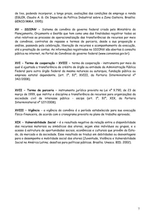 de lixo, podendo incorporar, a longo prazo, avaliações das condições de emprego e renda
(EGLER, Claudio A. G. Os Impactos da Política Industrial sobre a Zona Costeira. Brasília:
GERCO/MMA, 1995);
XV - SICONV - Sistema de convênio do governo federal criado pelo Ministério do
Planejamento, Orçamento e Gestão que tem como uma das finalidades registrar todos os
atos relativos ao processo de operacionalização das transferências de recursos por meio
de convênios, contratos de repasse e termos de parceria, desde a sua proposição e
análise, passando pela celebração, liberação de recursos e acompanhamento da execução,
até a prestação de contas. As informações registradas no SICONV são abertas à consulta
pública na internet, no Portal de Convênios do governo federal (www.convenios.gov.br);
XVI - Termo de cooperação – XVIII - termo de cooperação - instrumento por meio do
qual é ajustada a transferência de crédito de órgão ou entidade da Administração Pública
Federal para outro órgão federal da mesma natureza ou autarquia, fundação pública ou
empresa estatal dependente. (art. 1º, §1º, XVIII, da Portaria Interministerial nº
342/2008);
XVII - Termo de parceria – instrumento jurídico previsto na Lei nº 9.790, de 23 de
março de 1999, que institui e disciplina a transferência de recursos para organizações da
sociedade civil de interesse público - oscips (art. 1º, §1º, XIX, da Portaria
Interministerial nº 127/2008);
XVIII – Vigência - a vigência do convênio é o período estabelecido para sua execução
físico-financeira, de acordo com o cronograma previsto no plano de trabalho aprovado;
XIX - Vulnerabilidade Social – é o resultado negativo da relação entre a disponibilidade
dos recursos materiais ou simbólicos dos atores, sejam eles indivíduos ou grupos, e o
acesso à estrutura de oportunidades sociais, econômicas e culturais que provêm do Esta-
do, do mercado e da sociedade. Esse resultado se traduz em debilidades ou desvantagens
para o desempenho e mobilidade social dos atores (Juventude, Violência e Vulnerabilidade
Social na América Latina; desafios para políticas públicas. Brasília. Unesco. BID. 2002).
7
 