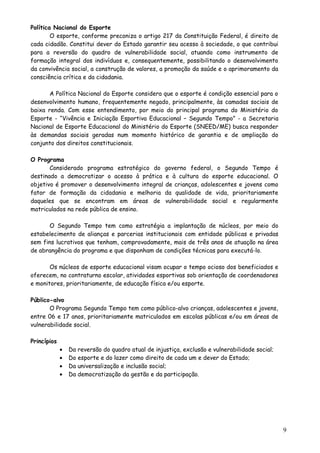 Política Nacional do Esporte
O esporte, conforme preconiza o artigo 217 da Constituição Federal, é direito de
cada cidadão. Constitui dever do Estado garantir seu acesso à sociedade, o que contribui
para a reversão do quadro de vulnerabilidade social, atuando como instrumento de
formação integral dos indivíduos e, consequentemente, possibilitando o desenvolvimento
da convivência social, a construção de valores, a promoção da saúde e o aprimoramento da
consciência crítica e da cidadania.
A Política Nacional do Esporte considera que o esporte é condição essencial para o
desenvolvimento humano, frequentemente negado, principalmente, às camadas sociais de
baixa renda. Com esse entendimento, por meio do principal programa do Ministério do
Esporte - “Vivência e Iniciação Esportiva Educacional – Segundo Tempo” - a Secretaria
Nacional de Esporte Educacional do Ministério do Esporte (SNEED/ME) busca responder
às demandas sociais geradas num momento histórico de garantia e de ampliação do
conjunto dos direitos constitucionais.
O Programa
Considerado programa estratégico do governo federal, o Segundo Tempo é
destinado a democratizar o acesso à prática e à cultura do esporte educacional. O
objetivo é promover o desenvolvimento integral de crianças, adolescentes e jovens como
fator de formação da cidadania e melhoria da qualidade de vida, prioritariamente
daqueles que se encontram em áreas de vulnerabilidade social e regularmente
matriculados na rede pública de ensino.
O Segundo Tempo tem como estratégia a implantação de núcleos, por meio do
estabelecimento de alianças e parcerias institucionais com entidade públicas e privadas
sem fins lucrativos que tenham, comprovadamente, mais de três anos de atuação na área
de abrangência do programa e que disponham de condições técnicas para executá-lo.
Os núcleos de esporte educacional visam ocupar o tempo ocioso dos beneficiados e
oferecem, no contraturno escolar, atividades esportivas sob orientação de coordenadores
e monitores, prioritariamente, de educação física e/ou esporte.
Público-alvo
O Programa Segundo Tempo tem como público-alvo crianças, adolescentes e jovens,
entre 06 e 17 anos, prioritariamente matriculados em escolas públicas e/ou em áreas de
vulnerabilidade social.
Princípios
• Da reversão do quadro atual de injustiça, exclusão e vulnerabilidade social;
• Do esporte e do lazer como direito de cada um e dever do Estado;
• Da universalização e inclusão social;
• Da democratização da gestão e da participação.
9
 