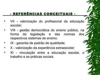 - REFERÊNCIAS CONCEITUAIS -   VII - valorização do profissional da educação escolar; VIII - gestão democrática do ensino público, na forma da legislação e das normas dos respectivos sistemas de ensino; IX - garantia de padrão de qualidade; X - valorização da experiência extraescolar; XI - vinculação entre a educação escolar, o trabalho e as práticas sociais. 
